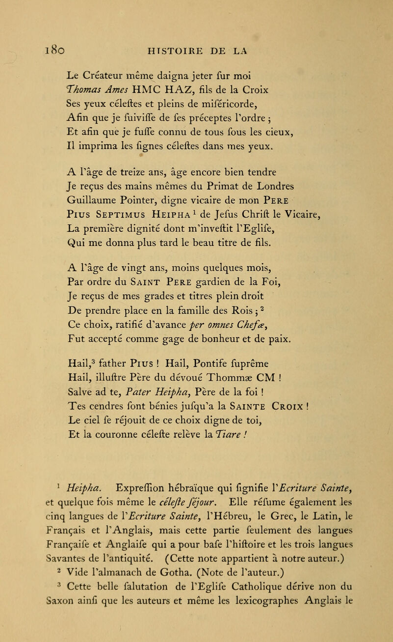 Le Créateur même daigna jeter fur moi Thomas Ames HMC HAZ, fils de la Croix Ses yeux céleftes et pleins de mifëricorde, Afin que je fuivifle de fes préceptes Tordre ; Et afin que je fufle connu de tous fous les cieux, Il imprima les fignes céleftes dans mes yeux. A \^2.^t de treize ans, âge encore bien tendre Je reçus des mains mêmes du Primat de Londres Guillaume Pointer, digne vicaire de mon Père Plus Septimus Heipha^ de Jefus Chrift le Vicaire, La première dignité dont m'inveftit TEglife, Qui me donna plus tard le beau titre de fils. A rage de vingt ans, moins quelques mois. Par ordre du Saint Père gardien de la Foi, Je reçus de mes grades et titres plein droit De prendre place en la famille des Rois j ^ Ce choix, ratifié d'avance per omnes Ckefa^ Fut accepté comme gage de bonheur et de paix. Hail,* father Pius ! Hail, Pontife fuprême Hail, illuftre Père du dévoué Thommae CM ! Salve ad te, Pater Heipha, Père de la foi ! Tes cendres font bénies jufqu'a la Sainte Croix ! Le ciel fe réjouit de ce choix digne de toi. Et la couronne célefte relève la Tiare ! ^ Heipha. Exprefîion hébraïque qui fignifie VEcriture Sainte, et quelque fois même le célejie féjour. Elle réfume également les cinq langues de VEcriture Sainte, THébreu, le Grec, le Latin, le Français et l'Anglais, mais cette partie feulement des langues Françaife et Anglaife qui a pour bafe l'hiftoire et les trois langues Savantes de l'antiquité. (Cette note appartient à notre auteur.) 2 Vide l'almanach de Gotha. (Note de l'auteur.) 3 Cette belle falutation de l'Eglife Catholique dérive non du Saxon ainfi que les auteurs et même les lexicographes Anglais le