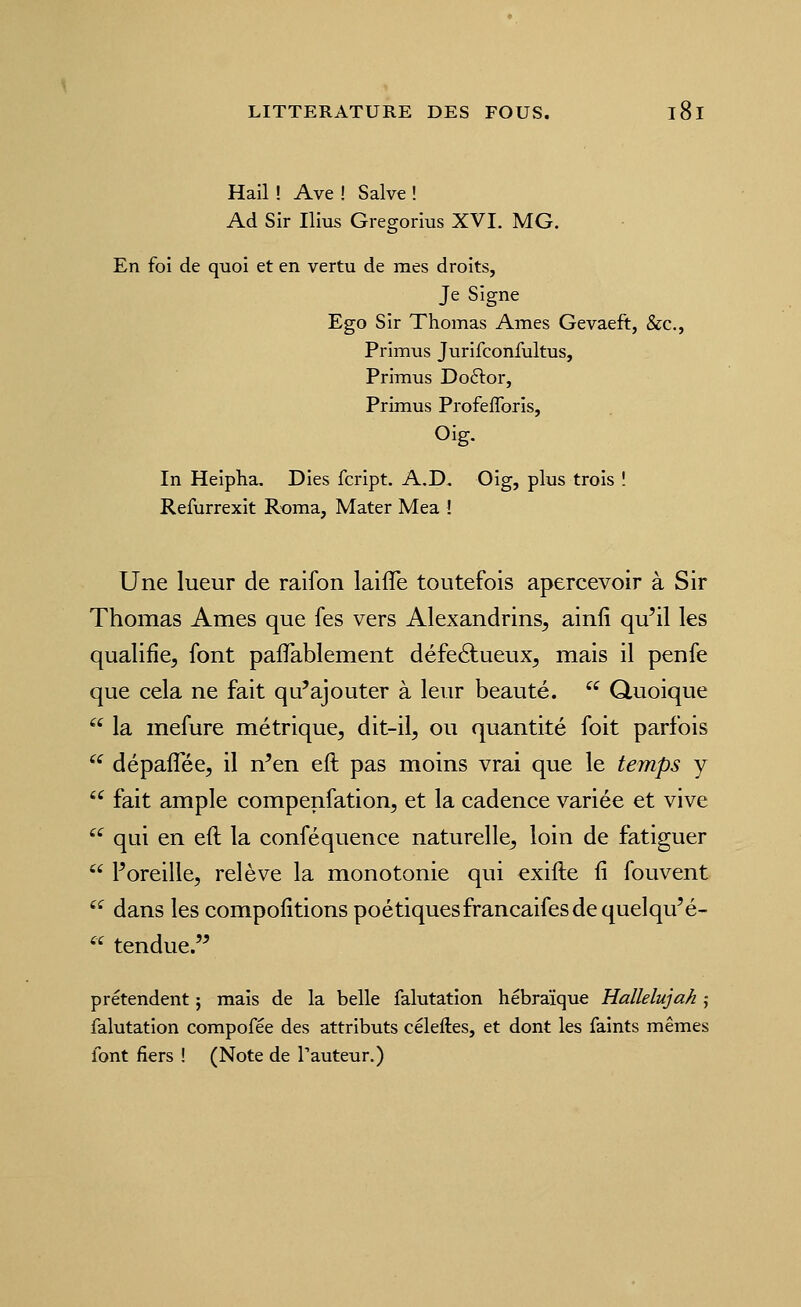 Hail ! Ave ! Salve ! Ad Sir Ilius Gregorius XVI. MG. En foi de quoi et en vertu de mes droits, Je Signe Ego Sir Thomas Ames Gevaeft, &c., Primus Jurifconfultus, Primus Doftor, Primus ProfefToris, Oig, In Heipha. Dies fcript. A.D. Oig, plus trois ! Refurrexit R-oma, Mater Mea ! Une lueur de raifon laifle toutefois apercevoir à Sir Thomas Ames que fes vers Alexandrins^ ainfi qu'il les qualifie, font paiTablement défeélueux, mais il penfe que cela ne fait qu'ajouter à leur beauté.  Quoique  la mefure métrique, dit-il, ou quantité foit parfois '^ dépaflee, il n'en eft pas moins vrai que le temps y  fait ample compenfation, et la cadence variée et vive '^ qui en eft la conféquence naturelle, loin de fatiguer  l'oreille, relève la monotonie qui exifte fi fouvent ^^ dans les compofîtions poétiquesfrancaifes de quelqu'é- « tendue. prétendent ; mais de la belle falutation hébraïque Hallelujah ,• falutation compofée des attributs céleftes, et dont les faints mêmes font fiers ! (Note de l'auteur.)