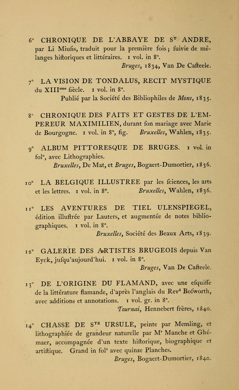6° CHRONIQUE DE L^ABBAYE DE S'' ANDRE, par Li Miufis, traduit pour la première fois j fuivie de mé- langes hiftoriques et littéraires, i vol. in 8°. Brugesj 1834, Van De Cafteele. r LA VISION DE TONDALUS, RECIT MYSTIQUE du XIIP fiècle. 1 vol. in 8°. Publié par la Société des Bibliophiles de Mons^ 1835. 8° CHRONIQUE DES FAITS ET GESTES DE L'EM- PEREUR MAXIMILIEN, durant fon mariage avec Marie de Bourgogne, i vol. in 8% fig. ^^até//^/, Wahlen, 1835. 9° ALBUM PITTORESQUE DE BRUGES, i vol. in fbl% avec Lithographies. Bruxellesj De Mat, et Bruges, Bogaert-Dumortier, 1836. 10° LA BELGIQUE ILLUSTREE par les fciences, les arts et les lettres. 1 vol. in 8°. Bruxelles, Wahlen, 1836. 11° LES AVENTURES DE TIEL ULENSPIEGEL, édition illuftrée par Lauters, et augmentée de notes biblio- graphiques.. I vol. in 8°. Bruxelles, Société des Beaux Arts, 1839. 12° GALERIE DES A.RTISTES BRUGEOIS depuis Van Eyck, jufqu'aujourd'hui. i vol. in 8°. Bruges, Van De Cafteele. 13° DE L'ORIGINE DU FLAMAND, avec une efquifle de la littérature flamande, d'après l'anglais du Rev* Bofworth, avec additions et annotations, i vol. gr. in 8°. Tournai, Hennebert frères, 184-0. 14° CHASSE DE S^^ URSULE, peinte par Memling, et lithographiée de grandeur naturelle par M' Manche et Ghé- maer, accompagnée d'un texte hiftorique, biographique et artiftique. Grand in foP avec quinze Planches. Bruges, Bogaert-Dumortier, 1840.