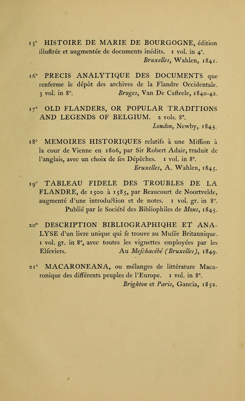 15° HISTOIRE DE MARIE DE BOURGOGNE, édition illuftrée et augmentée de documents inédits, i vol. In 4°. Bruxellesj Wahlen, 1841. 16° PRECIS ANALYTIQUE DES DOCUMENTS que renferme le dépôt des archives de la Flandre Occidentale. 3 vol. in 8°. Bruges, Van De Cafteele, 1840-42. 17° OLD FLANDERS, OR POPULAR TRADITIONS AND LEGENDS OF BELGIUM. 2 vols. 8°. London, Newby, 1845. 18° MEMOIRES HISTORIQUES relatifs à une Miflion à la cour de Vienne en 1806, par Sir Robert Adair, traduit de l'anglais, avec un choix de fes Dépêches. 1 vol. in 8°. Bruxelles y A. Wahlen, 1845. 19° TABLEAU FIDELE DES TROUBLES DE LA FLANDRE, de 1500 à 1585, par Beaucourt de Noortvelde, augmenté d'une introduction et de notes, i vol. gr. in 8°. Publié par le Société des Bibliophiles de Mons, 1845. 20° DESCRIPTION BIBLIOGRAPHIQHE ET ANA- LYSE d'un livre unique qui fe trouve au Mufée Britannique. I vol. gr. in 8% avec toutes les vignettes employées par les Elfeviers. Au Mefchacébé (Bruxelles), 1849. 21° MACARONEANA, ou mélanges de littérature Maca- ronique des différents peuples de l'Europe, i vol. in 8°. Brighton et Paris, Gancia, 1852.