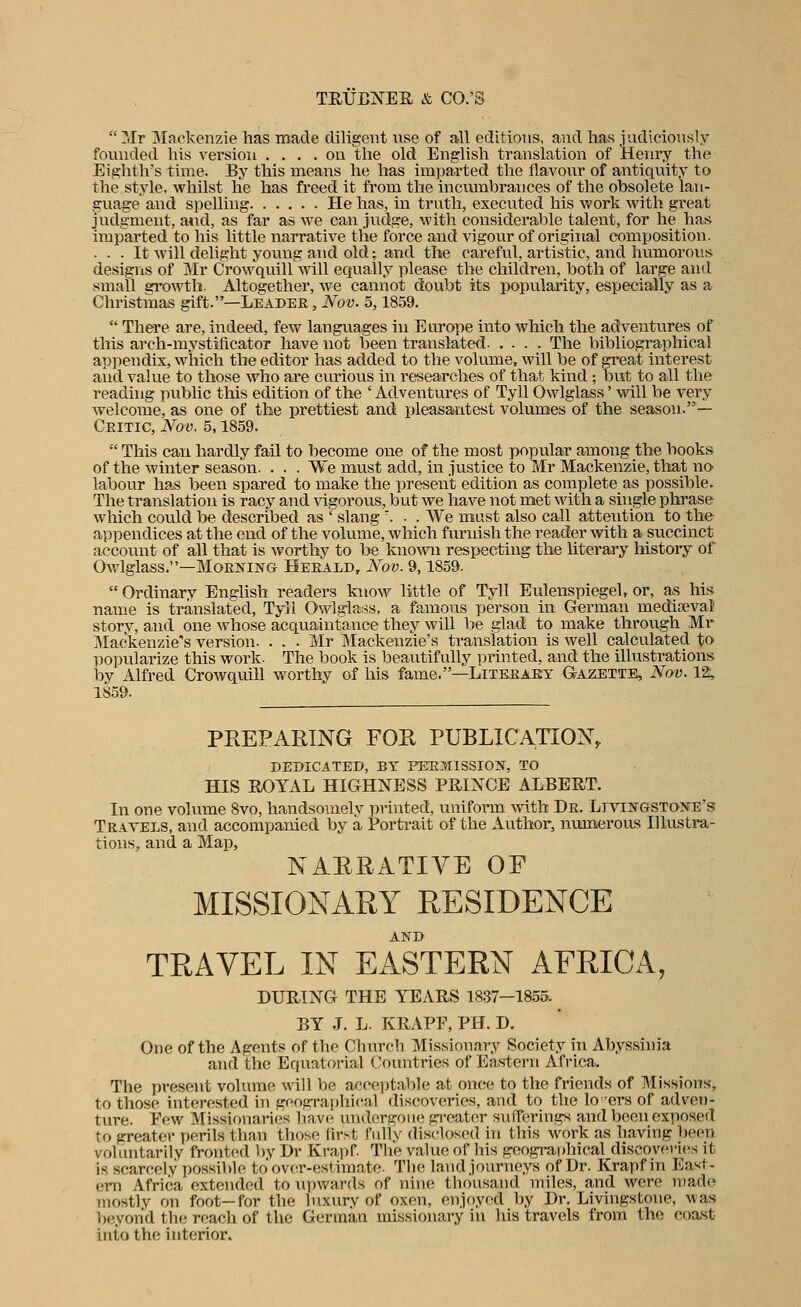  Mr ]Mnekenzie has made diligeiit vise of ail éditions, and lias judiciously founded his version .... on tlie old English translation of Henry tlie Eighth's tinie. By tliis means lie lias imparted tlie llavoiir of antiquity to tlie style, whilst lie has fi-eed it from tlie incumbrances of tlie obsolète lan- guag-e and spelling He lias, in trutli, execnted liis work witli great jndgment, a*id, as far as we can jndge, witli considérable talent, for he has iraparted to his little narrative tlie force and vigour of original composition. . . . It will delight yonng and old ; and the careful, artistic, and hnmorons desigris of Mr Crowquill will eqnally please the cliildren, both of large and sinall gi'owth. Altogether, we cannot doubt its popularity, especially as a Christmas gift.—Leader, A'o-y. 5,1859.  There are, indeed, few langnages in Europe into which the adventures of tliis arch-inystîflcator hâve not been translated The bibliographical apiiendix, which the editor lias added to the volume, will be of great interest aiid value to those wlio are curions in researches of tliat kind ; but to ail the reading public this édition of the ' Adventures of Tyll Owlglass ' will be very wel corne, as one of the prettiest and pleasantest volumes of the season.— Ceitic, Nov. 5,1859.  This can hardly fail to become one of the most popular among the books of the winter season. . . . We must add, in justice to Mr Mackenzie, that no labour lias been spared to make the présent édition as complète as possible. The translation is racy and vigorous, but we hâve not met with a shigle phrase which could be described as ' slang ... We must also call attention to the appendices at the end of the volume, which furnish the reader with a succinct aecount of ail that is worthy to be known respecting the literary history of Owlglass.—MoENiNG Heeald, Nov. 9,1859.  Ordinarv English readers know little of Tyll Eulenspiegel, or, as his name is translated, Tyll Ovviglass, a fanions person in German mediœvai story, and one whose acquaintrance they will be glad to make throu.gh Mr Mackenzie's version. . . . JMr Mackenzie's translation is well calculated tO' popularize this work. The book is beautif ully nrinted, and the illustrations by Alfred Crowquill worthy of his famé.—Litkeaey Gazette, Nov. 12, 1859. PREPARING FOR PUBLICATION, r»EI>ICATED, BY PEE7.ÎISSI0N, TO HIS ROYAL HIGHNESS PRIXCE ALBERT. In one volume 8vo, handsomely pvinted, unifoi-m with De. LiviNGSTOîfE's Travbls, and accompanied by à Portrait of the Author, numeroiLS Illustra- tions, and a Map, NARRATIVE OF MISSIONARY RESIDENCE AND TRAVEL IN EASTERN AERICA, DURTNG THE YEARS 1837—1855. BY J. L. KRAPF, PH. D. One of the Agents of the Churcli Missionary Society in Abyssînia and the Equatorial Countries of Eas-tern Africa. The présent volume will be acceptable at once to the friends of Missions, to those interested in geographical discoveries, and to the lo -ers of adven- ture. Pew Missionaries bave undergoiie grcatcr sufferings and been exposed to greater périls than those (irst Fully dlsclosed in this work as liaving been vohmtarily fronted V)y Dr Krapf. The value of liis geographical discove)-i(^s it is scarcely possible to ovcT-estiniate. The la\id journeys of Dr. Krapf in East- em Africa cxtended to upwards of nine thousand miles, and were made nio.stly on foot—for the luxury of oxen, enjoyed by Dr. Livingstone, was beyond the reach of the Gerinan missionary in his travels from the coa.st into the interior.