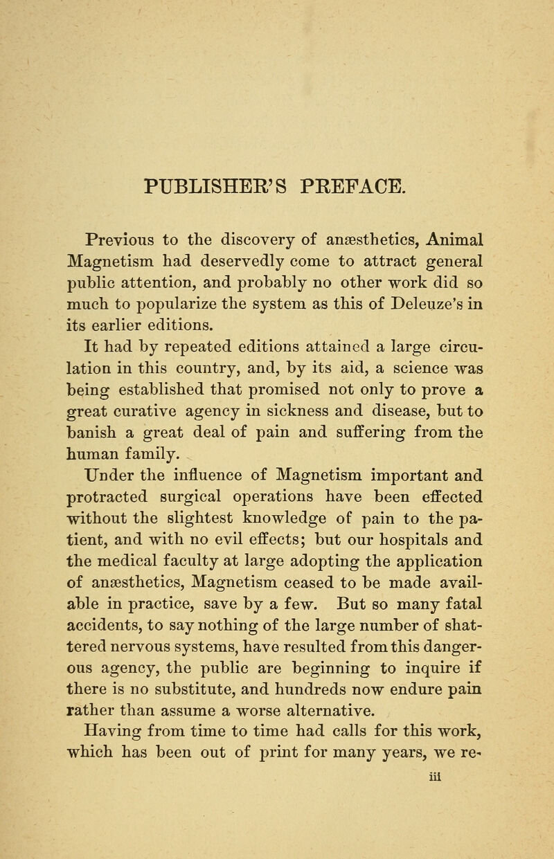 PUBLISHER'S PREFACE. Previous to the discovery of anaesthetics, Animal Magnetism had deservedly come to attract general public attention, and probably no other work did so much to popularize the system as this of Deleuze's in its earlier editions. It had by repeated editions attained a large circu- lation in this country, and, by its aid, a science was being established that promised not only to prove a great curative agency in sickness and disease, but to banish a great deal of pain and suffering from the human family. Under the influence of Magnetism important and protracted surgical operations have been effected without the slightest knowledge of pain to the pa- tient, and with no evil effects; but our hospitals and the medical faculty at large adopting the application of anaesthetics, Magnetism ceased to be made avail- able in practice, save by a few. But so many fatal accidents, to say nothing of the large number of shat- tered nervous systems, have resulted from this danger- ous agency, the public are beginning to inquire if there is no substitute, and hundreds now endure pain rather than assume a worse alternative. Having from time to time had calls for this work, which has been out of print for many years, we re-