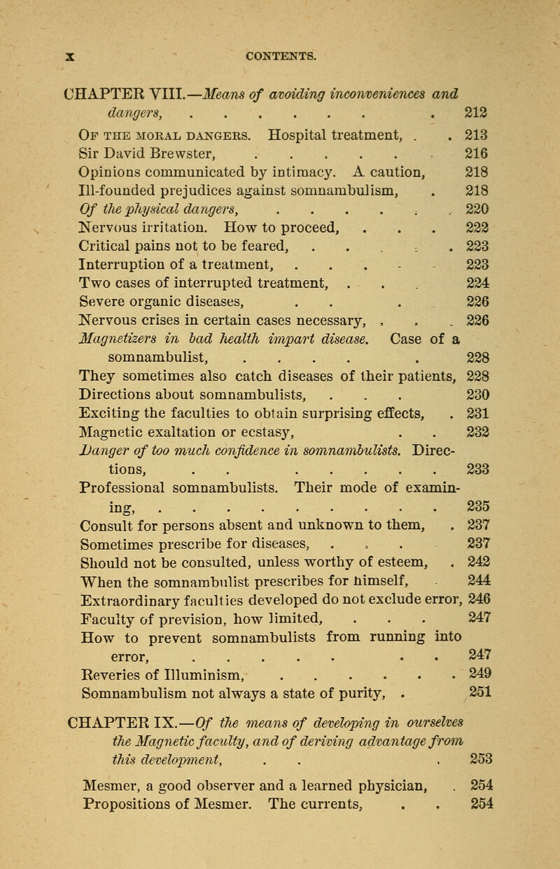 CHAPTER VIII.—Means of avoiding inconveniences and dangers, . 212 Of the moral dangers. Hospital treatment, . . 213 Sir David Brewster, 216 Opinions communicated by intimacy. A caution, 218 Ill-founded prejudices against somnambulism, . 218 Of the physical dangers, ...... 220 Nervous irritation. How to proceed, . . . 222 Critical pains not to be feared, ..... 223 Interruption of a treatment, . . - 223 Two cases of interrupted treatment, . . 224 Severe organic diseases, . . 226 Nervous crises in certain cases necessary, , . . 226 Magnetizers in bad health impart disease. Case of a somnambulist, .... . 228 They sometimes also catch diseases of their patients, 228 Directions about somnambulists, . . . 230 Exciting the faculties to obtain surprising effects, . 231 Magnetic exaltation or ecstasy, . . 232 Danger of too much confidence in somnambulists. Direc- tions, . 233 Professional somnambulists. Their mode of examin- ing, 235 Consult for persons absent and unknown to them, . 237 Sometimes prescribe for diseases, . , . 237 Should not be consulted, unless worthy of esteem, . 242 When the somnambulist prescribes for nimself, 244 Extraordinary faculties developed do not exclude error, 246 Faculty of prevision, how limited, . . . 247 How to prevent somnambulists from running into error, . 247 Reveries of Illuminism, . . . . . . 249 Somnambulism not always a state of purity, . 251 CHAPTER IX.—Of the means of developing in ourselves the Magnetic faculty, and of deriving advantage from this development, . . . 253 Mesmer, a good observer and a learned physician, . 254 Propositions of Mesmer. The currents, . , 254