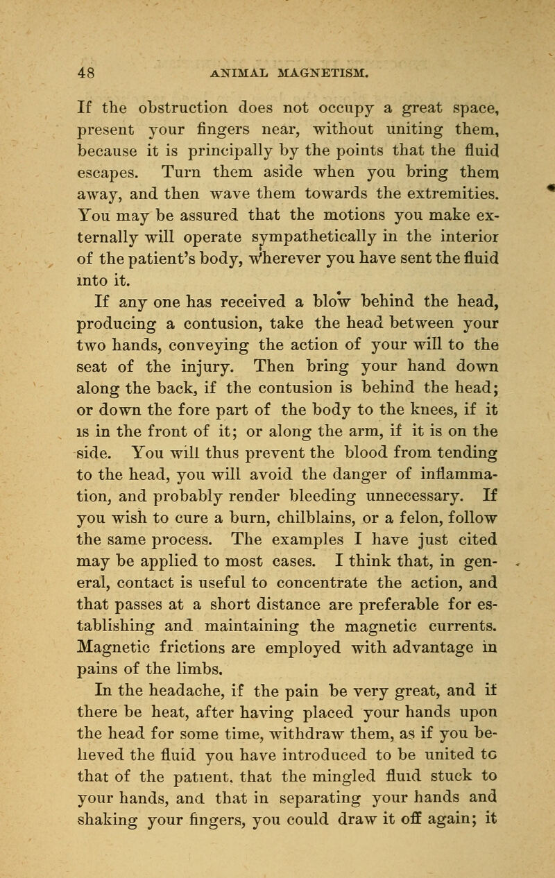 If the obstruction does not occupy a great space, present your fingers near, without uniting them, because it is principally by the points that the fluid escapes. Turn them aside when you bring them away, and then wave them towards the extremities. You may be assured that the motions you make ex- ternally will operate sympathetically in the interior of the patient's body, Wherever you have sent the fluid into it. If any one has received a blow behind the head, producing a contusion, take the head between your two hands, conveying the action of your will to the seat of the injury. Then bring your hand down along the back, if the contusion is behind the head; or down the fore part of the body to the knees, if it is in the front of it; or along the arm, if it is on the side. You will thus prevent the blood from tending to the head, you will avoid the danger of inflamma- tion, and probably render bleeding unnecessary. If you wish to cure a burn, chilblains, or a felon, follow the same process. The examples I have just cited may be applied to most cases. I think that, in gen- eral, contact is useful to concentrate the action, and that passes at a short distance are preferable for es- tablishing and maintaining the magnetic currents. Magnetic frictions are employed with advantage in pains of the limbs. In the headache, if the pain be very great, and if there be heat, after having placed your hands upon the head for some time, withdraw them, as if you be- lieved the fluid you have introduced to be united to that of the patient, that the mingled fluid stuck to your hands, and that in separating your hands and shaking your fingers, you could draw it off again; it