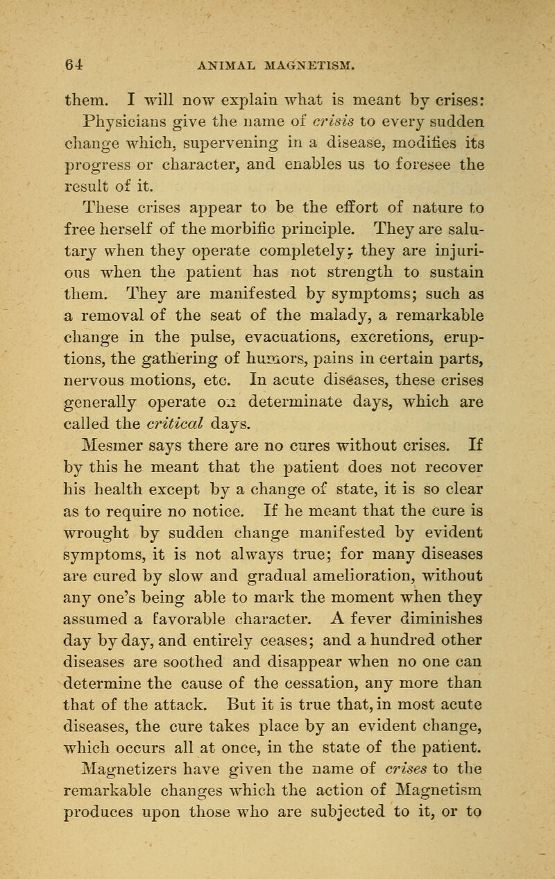 them. I will now explain what is meant by crises: Physicians give the name of crisis to every sudden change which, supervening in a disease, modifies its progress or character, and enables us to foresee the result of it. These crises appear to be the effort of nature to free herself of the morbific principle. They are salu- tary when they operate completelymr they are injuri- ous when the patient has not strength to sustain them. They are manifested by symptoms; such as a removal of the seat of the malady, a remarkable change in the pulse, evacuations, excretions, erup- tions, the gathering of humors, pains in certain parts, nervous motions, etc. In acute diseases, these crises generally operate 02 determinate days, which are called the critical days. Mesmer says there are no cures without crises. If by this he meant that the patient does not recover his health except by a change of state, it is so clear as to require no notice. If he meant that the cure is wrought by sudden change manifested by evident symptoms, it is not always true; for many diseases are cured by slow and gradual amelioration, without any one's being able to mark the moment when they assumed a favorable character. A fever diminishes day by day, and entirely ceases; and a hundred other diseases are soothed and disappear when no one can determine the cause of the cessation, any more than that of the attack. But it is true that, in most acute diseases, the cure takes place by an evident change, which occurs all at once, in the state of the patient. Magnetizers have given the name of crises to the remarkable changes which the action of Magnetism produces upon those who are subjected to it, or to