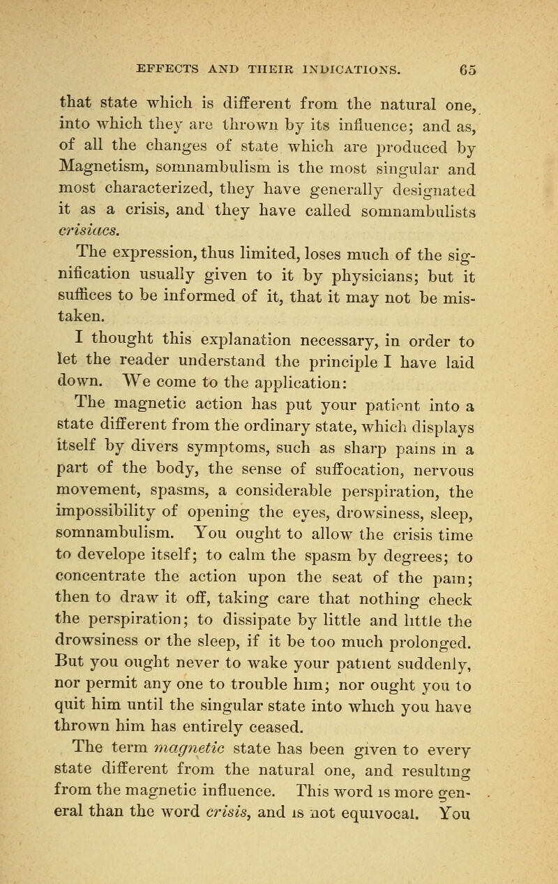 that state which is different from the natural one, into which they are thrown by its influence; and as, of all the changes of state which are produced by Magnetism, somnambulism is the most singular and most characterized, they have generally designated it as a crisis, and they have called somnambulists erisiacs. The expression, thus limited, loses much of the sig- nification usually given to it by physicians; but it suffices to be informed of it, that it may not be mis- taken. I thought this explanation necessary, in order to let the reader understand the principle I have laid down. We come to the application: The magnetic action has put your patient into a state different from the ordinary state, which displays itself by divers symptoms, such as sharp pains in a part of the body, the sense of suffocation, nervous movement, spasms, a considerable perspiration, the impossibility of opening the eyes, drowsiness, sleep, somnambulism. You ought to allow the crisis time to develope itself; to calm the spasm by degrees; to concentrate the action upon the seat of the pain; then to draw it off, taking care that nothing check the perspiration; to dissipate by little and little the drowsiness or the sleep, if it be too much prolonged. But you ought never to wake your patient suddenly, nor permit any one to trouble him; nor ought you to quit him until the singular state into which you have thrown him has entirely ceased. The term magnetic state has been given to every state different from the natural one, and resulting from the magnetic influence. This word is more gen- eral than the word crisis, and is not equivocal. You