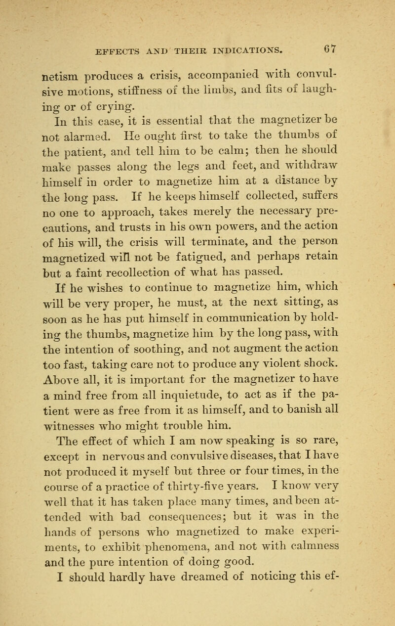 netism produces a crisis, accompanied with convul- sive motions, stiffness of the limbs, and fits of laugh- ing or of crying. In this case, it is essential that the magnetizer be not alarmed. He ought first to take the thumbs of the patient, and tell him to be calm; then he should make passes along the legs and feet, and withdraw himself in order to magnetize him at a distance by the long pass. If he keeps himself collected, suffers no one to approach, takes merely the necessary pre- cautions, and trusts in his own powers, and the action of his will, the crisis will terminate, and the person magnetized will not be fatigued, and perhaps retain but a faint recollection of what has passed. If he wishes to continue to magnetize him, which will be very proper, he must, at the next sitting, as soon as he has put himself in communication by hold- ing the thumbs, magnetize him by the long pass, with the intention of soothing, and not augment the action too fast, taking care not to produce any violent shock. Above all, it is important for the magnetizer to have a mind free from all inquietude, to act as if the pa- tient were as free from it as himself, and to banish all witnesses who might trouble him. The effect of which I am now speaking is so rare, except in nervous and convulsive diseases, that I have not produced it myself but three or four times, in the course of a practice of thirty-five years. I know very well that it has taken place many times, and been at- tended with bad consequences; but it was in the hands of persons who magnetized to make experi- ments, to exhibit phenomena, and not with calmness and the pure intention of doing good. I should hardly have dreamed of noticing this ef-