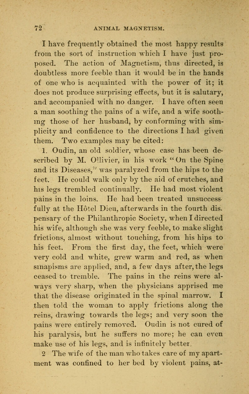 1 have frequently obtained the most happy results from the sort of instruction which I have just pro- posed. The action of Magnetism, thus directed, is doubtless more feeble than it would be in the hands of one who is acquainted with the power of it; it does not produce surprising effects, but it is salutary, and accompanied with no danger. I have often seen a man soothing the pains of a wife, and a wife sooth- ing those of her husband, by conforming with sim- plicity and confidence to the directions I had given them. Two examples may be cited: 1. Oudin, an old soldier, whose case has been de- scribed by M. Ollivier, in his work  On the Spine and its Diseases,5' was paralyzed from the hips to the feet. He could walk only by the aid of crutches, and his legs trembled continually. He had most violent pains in the loins. He had been treated unsuccess- fully at the Hôtel Dieu, afterwards in the fourth dis. pensary of the Philanthropic Society, when I directed his wife, although she was very feeble, to make slight frictions, almost without touching, from his hips to his feet. From the first day, the feet, which were very cold and white, grew warm and red, as when sinapisms are applied, and, a few days after, the legs ceased to tremble. The pains in the reins were al- ways very sharp, when the physicians apprised me that the disease originated in the spinal marrow. I then told the woman to apply frictions along the reins, drawing towards the legs; and very soon the pains were entirely removed. Oudin is not cured of his paralysis, but he suffers no more; he can even make use of his legs, and is infinitely better, 2 The wife of the man who takes care of my apart- ment was confined to her bed by violent pains, at-