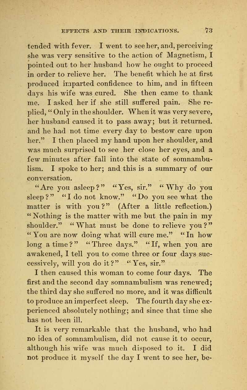 tended with fever. I went to see her, and, perceiving she was very sensitive to the action of Magnetism, I pointed out to her husband how he ought to proceed in order to relieve her. The benefit which he at first produced imparted confidence to him, and in fifteen days his wife was cured. She then came to thank me. I asked her if she still suffered pain. She re- plied,  Only in the shoulder. When it was very severe, her husband caused it to pass away; but it returned, and he had not time every day to bestow care upon her. I then placed my hand upon her shoulder, and was much surprised to see her close her eyes, and a few minutes after fall into the state of somnambu- lism. I spoke to her; and this is a summary of our conversation. Are you asleep? Yes, sir. Why do you sleep? I do not know. Do you see what the matter is with you ?  (After a little reflection.)  Nothing is the matter with me but the pain in my shoulder. What must be done to relieve you?  You are now doing what will cure me.  In how long a time ?   Three days.  If, when you are awakened, I tell you to come three or four days suc- cessively, will you do it? Yes, sir. I then caused this woman to come four days. The first and the second day somnambulism was renewed; the third day she suffered no more, and it was difficult to produce an imperfect sleep. The fourth day she ex- perienced absolutely nothing; and since that time she has not been ill. It is very remarkable that the husband, who had no idea of somnambulism, did not cause it to occur, although his wife was much disposed to it. I did not produce it myself the day I went to see her, be-