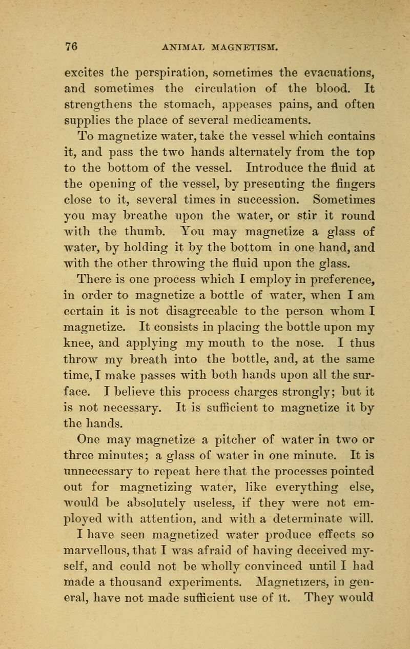 excites the perspiration, sometimes the evacuations, and sometimes the circulation of the blood. It strengthens the stomach, appeases pains, and often supplies the place of several medicaments. To magnetize water, take the vessel which contains it, and pass the two hands alternately from the top to the bottom of the vessel. Introduce the fluid at the opening of the vessel, by presenting the fingers close to it, several times in succession. Sometimes you may breathe upon the water, or stir it round with the thumb. You may magnetize a glass of water, by holding it by the bottom in one hand, and with the other throwing the fluid upon the glass. There is one process which I enrploy in preference, in order to magnetize a bottle of water, when I am certain it is not disagreeable to the person whom I magnetize. It consists in placing the bottle upon my knee, and applying my mouth to the nose. I thus throw my breath into the bottle, and, at the same time, I make passes with both hands upon all the sur- face. I believe this process charges strongly; but it is not necessary. It is sufficient to magnetize it by the hands. One may magnetize a pitcher of water in two or three minutes; a glass of water in one minute. It is unnecessary to repeat here that the processes pointed out for magnetizing water, like everything else, would be absolutely useless, if they were not em- ployed with attention, and with a determinate will. I have seen magnetized water produce effects so marvellous, that I was afraid of having deceived my- self, and could not be wholly convinced until I had made a thousand experiments. Magnetizers, in gen- eral, have not made sufficient use of it. They would