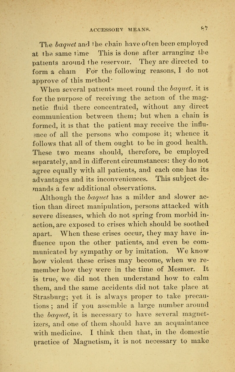 fil The baquet ana the chain have often been employed at tbft same lime This is done after arranging- the patients around ihe reservoir. They are directed to form a chain For the following reasons, I do not approve of this method' When several patients meet round the baquet, it is for the purpose of receiving the action of the mag- netic fluid there concentrated, without any direct communication between them; but when a chain is formed, it is that the patient may receive the influ- snce of all the persons who compose it; whence it follows that all of them ought to be in good health. These two means should, therefore, be employed separately, and in different circumstances: they do not agree equally with all patients, and each one has its advantages and its inconveniences. This subject de- mands a few additional observations. Although the baquet has a milder and slower ac- tion than direct manipulation, persons attacked with severe diseases, which do not spring from morbid in- action, are exposed to crises which should be soothed apart. When these crises occur, they may have in- fluence upon the other patients, and even be com- municated by sympathy or by imitation. We know how violent these crises may become, when we re- member how they were in the time of Mesmer. It is true, we did not then understand how to calm them, and the same accidents did not take place at Strasburg; yet it is always proper to take precau- tions ; and if you assemble a large number around the baquet, it is necessary to have several magnet- izers, and one of them should have an acquaintance with medicine. I think then that, in the domestic practice of Magnetism, it is not necessary to make