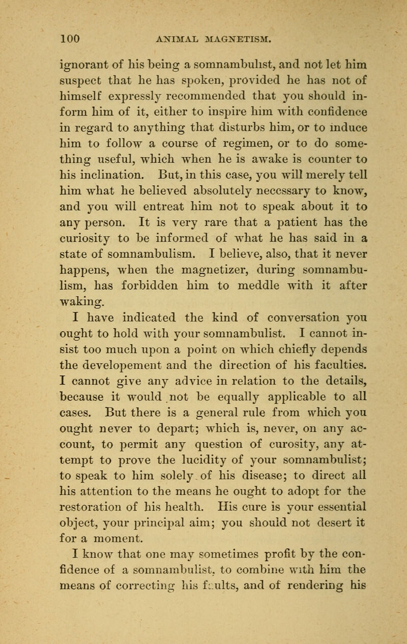 ignorant of his being a somnambulist, and not let him suspect that he has spoken, provided he has not of himself expressly recommended that you should in- form him of it, either to inspire him with confidence in regard to anything that disturbs him, or to induce him to follow a course of regimen, or to do some- thing useful, which when he is awake is counter to his inclination. But, in this case, you will merely tell him what he believed absolutely necessary to know, and you will entreat him not to speak about it to any person. It is very rare that a patient has the curiosity to be informed of what he has said in a state of somnambulism. I believe, also, that it never happens, when the magnetizer, during somnambu- lism, has forbidden him to meddle with it after waking. I have indicated the kind of conversation you ought to hold with your somnambulist. I cannot in- sist too much upon a point on which chiefly depends the developement and the direction of his faculties. I cannot give any advice in relation to the details, because it would not be equally applicable to all cases. But there is a general rule from which you ought never to depart; which is, never, on any ac- count, to permit any question of curosity, any at- tempt to prove the lucidity of your somnambulist; to speak to him solely, of his disease; to direct ail his attention to the means he ought to adopt for the restoration of his health. His cure is your essential object, your principal aim; you should not desert it for a moment. I know that one may sometimes profit by the con- fidence of a somnambulist, to combine with him the means of correcting his faults, and of rendering his