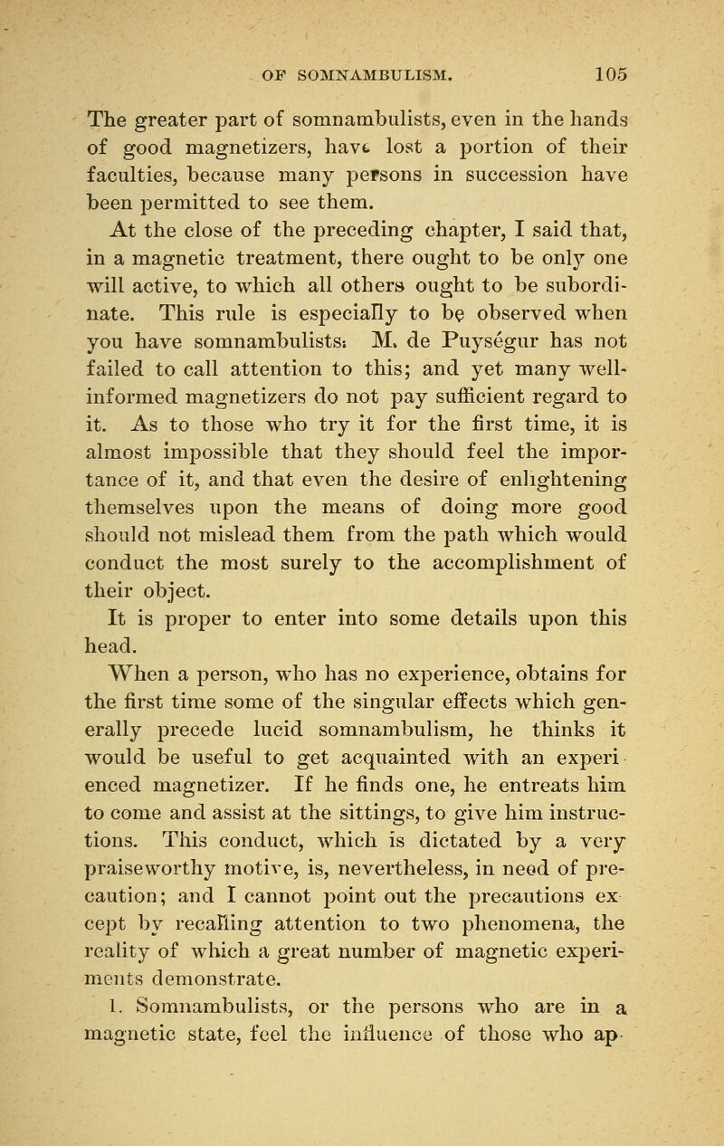 The greater part of somnambulists, even in the hands of good magnetizers, hav<* lost a portion of their faculties, because many persons in succession have been permitted to see them. At the close of the preceding chapter, I said that, in a magnetic treatment, there ought to be only one will active, to which all others ought to be subordi- nate. This rule is especially to be observed when you have somnambulists; M» de Puységur has not failed to call attention to this; and yet many well- informed magnetizers do not pay sufficient regard to it. As to those who try it for the first time, it is almost impossible that they should feel the impor- tance of it, and that even the desire of enlightening themselves upon the means of doing more good should not mislead them from the path which would conduct the most surely to the accomplishment of their object. It is proper to enter into some details upon this head. When a person, who has no experience, obtains for the first time some of the singular effects which gen- erally precede lucid somnambulism, he thinks it would be useful to get acquainted with an experi enced magnetizer. If he finds one, he entreats him to come and assist at the sittings, to give him instruc- tions. This conduct, which is dictated by a very praiseworthy motive, is, nevertheless, in need of pre- caution; and I cannot point out the precautions ex cept by recalling attention to two phenomena, the reality of which a great number of magnetic experi- ments demonstrate. 1. Somnambulists, or the persons who are in a magnetic state, feel the influence of those who ap