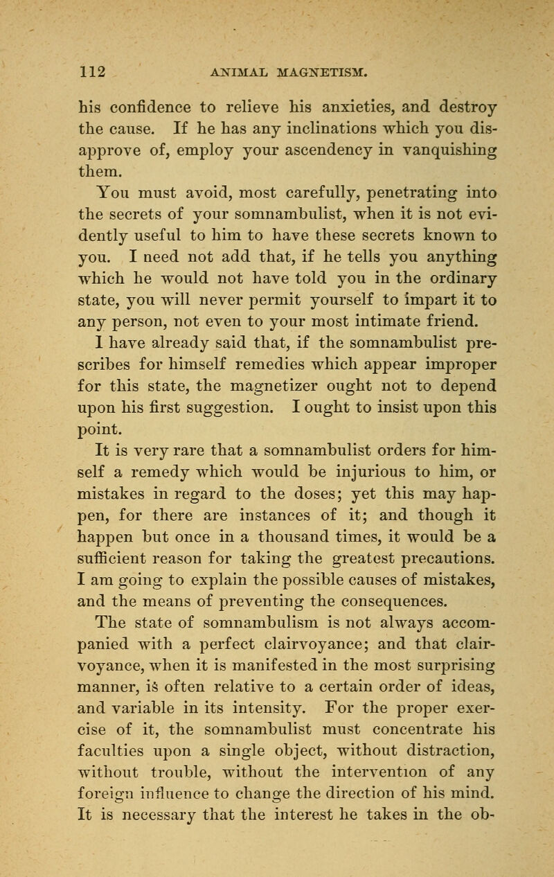 his confidence to relieve his anxieties, and destroy the cause. If he has any inclinations which you dis- approve of, employ your ascendency in vanquishing them. You must avoid, most carefully, penetrating into the secrets of your somnambulist, when it is not evi- dently useful to him to have these secrets known to you. I ueed not add that, if he tells you anything which he would not have told you in the ordinary state, you will never permit yourself to impart it to any person, not even to your most intimate friend. 1 have already said that, if the somnambulist pre- scribes for himself remedies which appear improper for this state, the magnetizer ought not to depend upon his first suggestion. I ought to insist upon this point. It is very rare that a somnambulist orders for him- self a remedy which would be injurious to him, or mistakes in regard to the doses; yet this may hap- pen, for there are instances of it; and though it happen but once in a thousand times, it would be a sufficient reason for taking the greatest precautions. I am going to explain the possible causes of mistakes, and the means of preventing the consequences. The state of somnambulism is not always accom- panied with a perfect clairvoyance; and that clair- voyance, when it is manifested in the most surprising manner, is often relative to a certain order of ideas, and variable in its intensity. For the proper exer- cise of it, the somnambulist must concentrate his faculties upon a single object, without distraction, without trouble, without the intervention of any foreign influence to change the direction of his mind. It is necessary that the interest he takes in the ob-