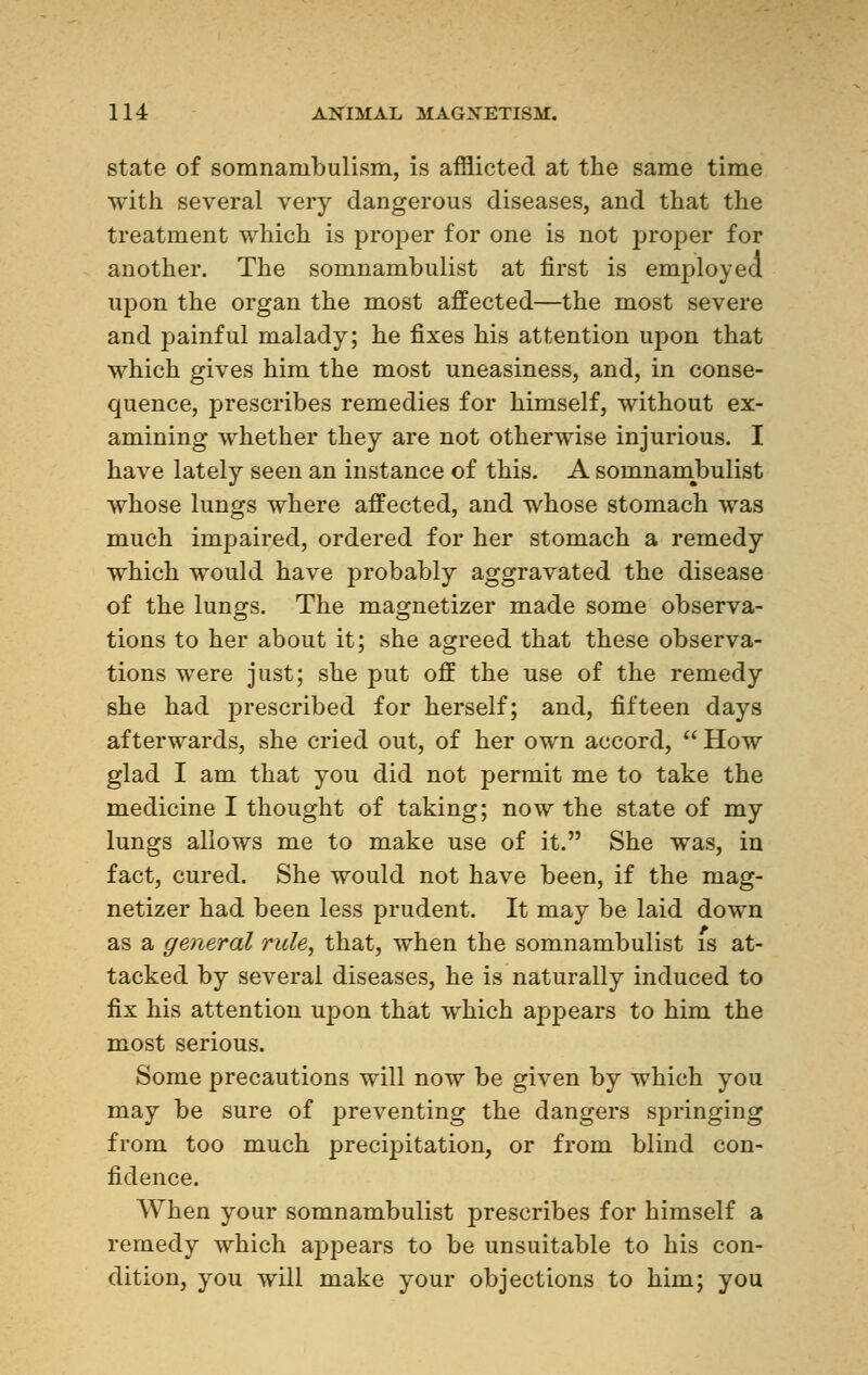 state of somnambulism, is afflicted at the same time with several very dangerous diseases, and that the treatment which is proper for one is not proper for another. The somnambulist at first is employed upon the organ the most affected—the most severe and painful malady; he fixes his attention upon that which gives him the most uneasiness, and, in conse- quence, prescribes remedies for himself, without ex- amining whether they are not otherwise injurious. I have lately seen an instance of this. A somnambulist whose lungs where affected, and whose stomach was much impaired, ordered for her stomach a remedy which would have probably aggravated the disease of the lungs. The magnetizer made some observa- tions to her about it; she agreed that these observa- tions were just; she put off the use of the remedy she had prescribed for herself; and, fifteen days afterwards, she cried out, of her own accord,  How glad I am that you did not permit me to take the medicine I thought of taking; now the state of my lungs allows me to make use of it. She was, in fact, cured. She would not have been, if the mag- netizer had been less prudent. It may be laid down as a general rule, that, when the somnambulist is at- tacked by several diseases, he is naturally induced to fix his attention upon that which appears to him the most serious. Some precautions will now be given by which you may be sure of preventing the dangers springing from too much precipitation, or from blind con- fidence. When your somnambulist prescribes for himself a remedy which ajDpears to be unsuitable to his con- dition, you will make your objections to him; you