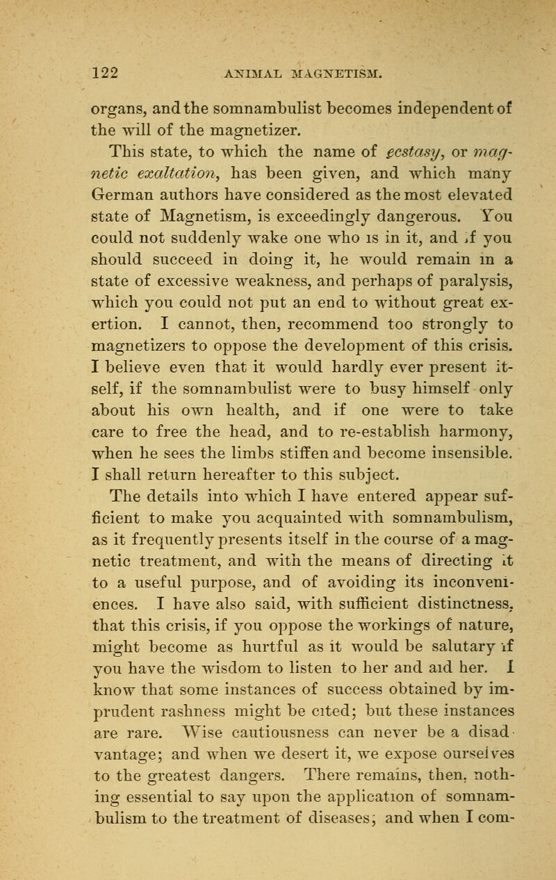 organs, and the somnambulist becomes independent of the will of the magnetizer. This state, to which the name of ecstasy, or mag- netic exaltation, has been given, and which many German authors have considered as the most elevated state of Magnetism, is exceedingly dangerous. You could not suddenly wake one who is in it, and if you should succeed in doing it, he would remain in a state of excessive weakness, and perhaps of paralysis, which you could not put an end to without great ex- ertion. I cannot, then, recommend too strongly to magnetizers to oppose the development of this crisis. I believe even that it would hardly ever present it- self, if the somnambulist were to busy himself only about his own health, and if one were to take care to free the head, and to re-establish harmony, when he sees the limbs stiffen and become insensible. I shall return hereafter to this subject. The details into which I have entered appear suf- ficient to make you acquainted with somnambulism, as it frequently presents itself in the course of a mag- netic treatment, and with the means of directing it to a useful purpose, and of avoiding its inconveni- ences. I have also said, with sufficient distinctness, that this crisis, if you oppose the workings of nature, might become as hurtful as it would be salutary if you have the wisdom to listen to her and aid her. I know that some instances of success obtained by im- prudent rashness might be cited; but these instances are rare. Wise cautiousness can never be a disad vantage; and when we desert it, we expose ourselves to the greatest dangers. There remains, then, noth- ing essential to say upon the application of somnam- bulism to the treatment of diseases; and when I com-