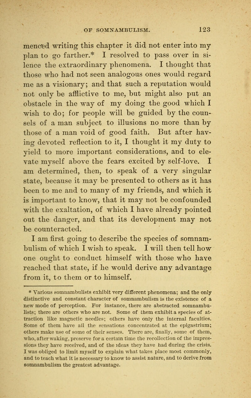 menced writing this chapter it did not enter into my plan to go farther.* I resolved to pass over in si- lence the extraordinary phenomena. I thought that those who had not seen analogous ones would regard me as a visionary; and that such a reputation would not only be afflictive to me, but might also put an obstacle in the way of my doing the good which I wish to do; for people will be guided by the coun- sels of a man subject to illusions no more than by those of a man void of good faith. But after hav- ing devoted reflection to it, I thought it my duty to yield to more important considerations, and to ele- vate myself above the fears excited by self-love. I am determined, then, to speak of a very singular state, because it may be presented to others as it has been to me and to many of my friends, and which it is important to know, that it may not be confounded with the exaltation, of which I have already pointed out the danger, and that its development may not be counteracted. I am first going to describe the species of somnam- bulism of which I wish to speak. I will then tell how one ought to conduct himself with those who have reached that state, if he would derive any advantage from it, to them or to himself. * Various somnambulists exhibit very different phenomena; and the only distinctive and constant character of somnambulism is tbe existence of a new mode of perception. For instance, there are abstracted somnambu- lists; there are others who are not. Some of them exhibit a species of at- traction like magnetic needles; others have only the internal faculties. Some of them have all the sensations concentrated at the epigastrium; others make use of some of their senses. There are, finally, some of them, who, after waking, preserve for a certain time the recollection of the impres- sions they have received, and of the ideas they have had during the crisis. I was obliged to limit myself to explain what takes place most commonly, and to teach what it is necessary to know to assist nature, and to derive from somnambulism the greatest advantage.
