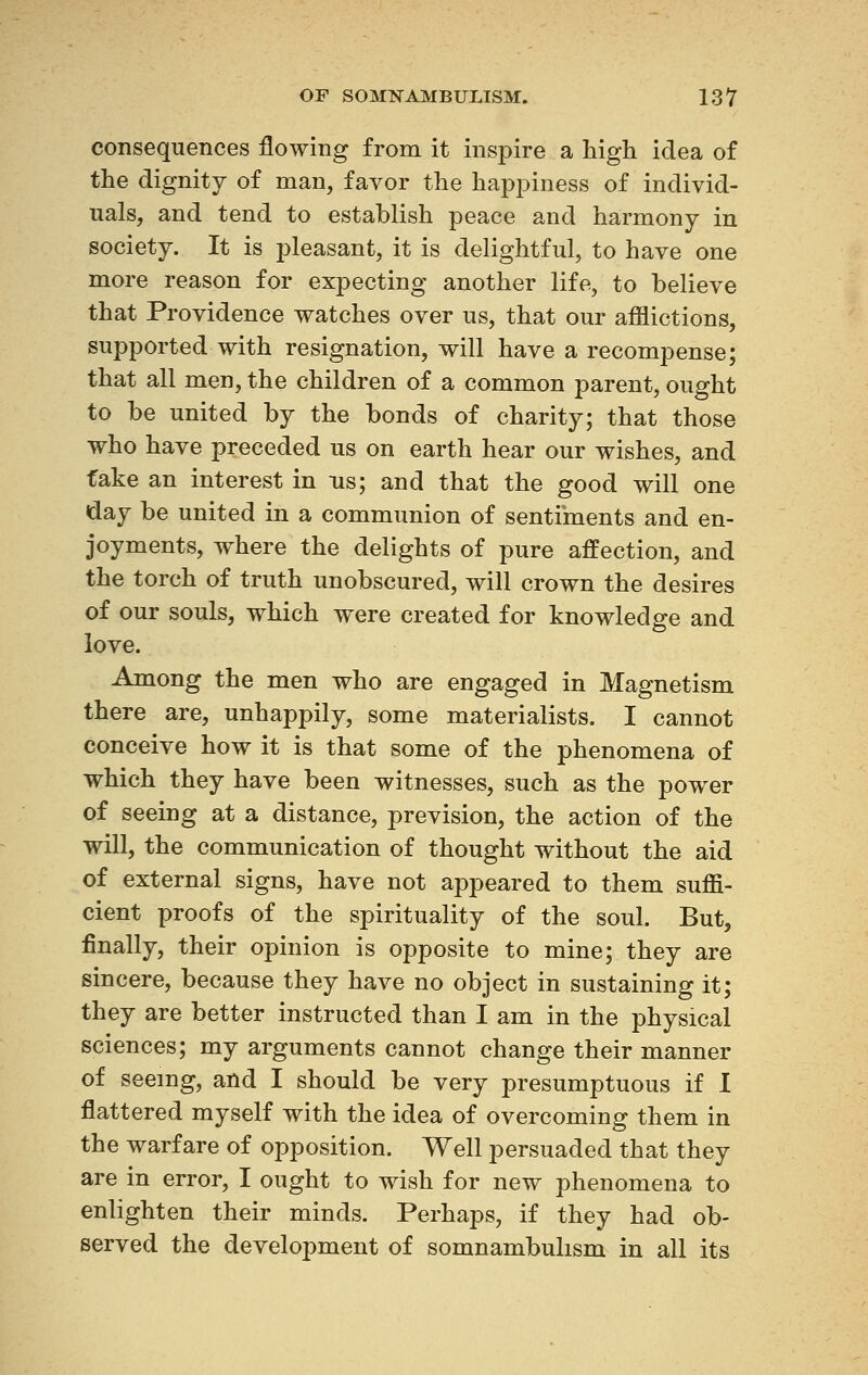 consequences flowing from it inspire a high idea of the dignity of man, favor the happiness of individ- uals, and tend to establish peace and harmony in society. It is pleasant, it is delightful, to have one more reason for expecting another life, to believe that Providence watches over us, that our afflictions, supported with resignation, will have a recompense; that all men, the children of a common parent, ought to be united by the bonds of charity; that those who have preceded us on earth hear our wishes, and fake an interest in ns; and that the good will one day be united in a communion of sentiments and en- joyments, where the delights of pure affection, and the torch of truth unobscured, will crown the desires of our souls, which were created for knowledge and love. Among the men who are engaged in Magnetism there are, unhappily, some materialists. I cannot conceive how it is that some of the phenomena of which they have been witnesses, such as the power of seeing at a distance, prevision, the action of the will, the communication of thought without the aid of external signs, have not appeared to them suffi- cient proofs of the spirituality of the soul. But, finally, their opinion is opposite to mine; they are sincere, because they have no object in sustaining it; they are better instructed than I am in the physical sciences; my arguments cannot change their manner of seeing, and I should be very presumptuous if I flattered myself with the idea of overcoming them in the warfare of opposition. Well persuaded that they are in error, I ought to wish for new phenomena to enlighten their minds. Perhaps, if they had ob- served the development of somnambulism in all its