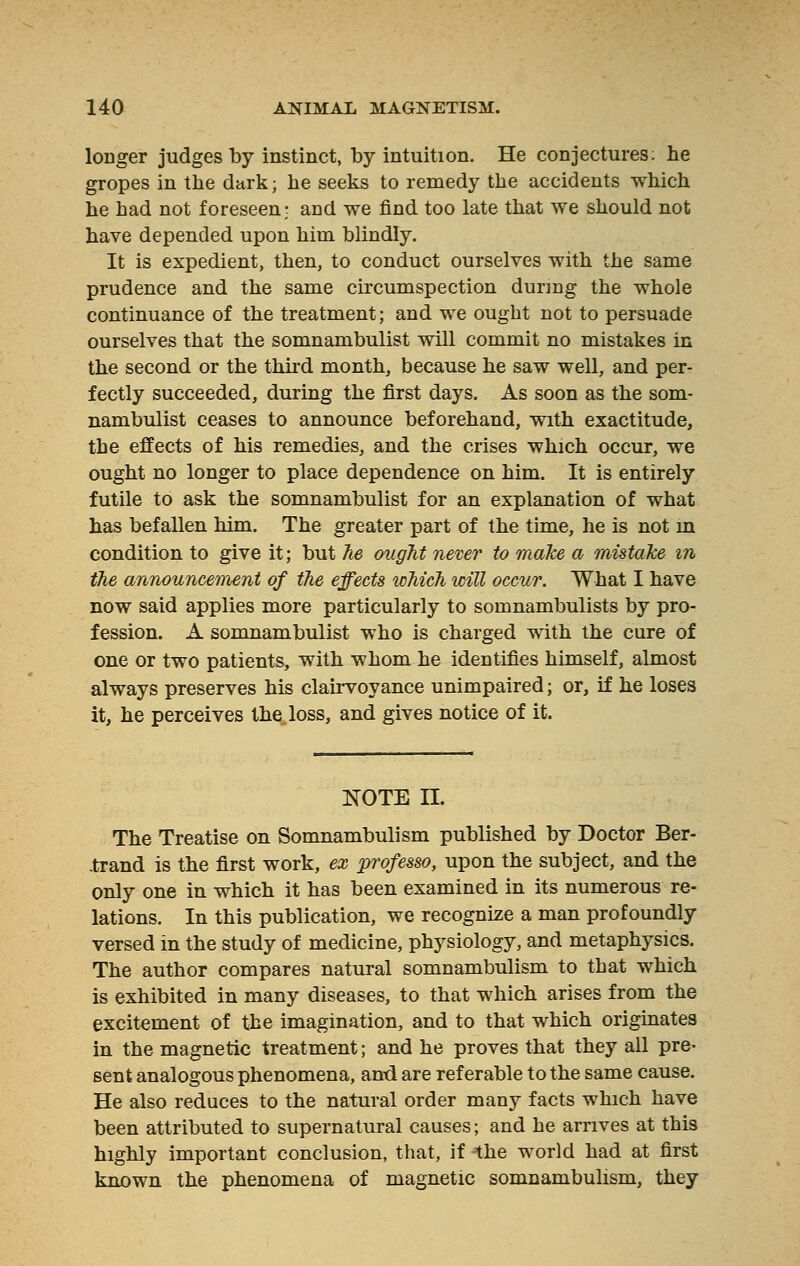 longer judges by instinct, by intuition. He conjectures: lie gropes in the dark ; he seeks to remedy the accidents which he had not foreseen; and we find too late that we should not have depended upon him blindly. It is expedient, then, to conduct ourselves with the same prudence and the same circumspection during the whole continuance of the treatment; and we ought not to persuade ourselves that the somnambulist will commit no mistakes in the second or the third month, because he saw well, and per- fectly succeeded, during the first days. As soon as the som- nambulist ceases to announce beforehand, with exactitude, the effects of his remedies, and the crises which occur, we ought no longer to place dependence on him. It is entirely futile to ask the somnambulist for an explanation of what has befallen him. The greater part of the time, he is not m condition to give it; but he ought never to make a mistake m the announcement of the effects which will occur. What I have now said applies more particularly to somnambulists by pro- fession. A somnambulist who is charged with the cure of one or two patients, with whom he identifies himself, almost always preserves his clairvoyance unimpaired ; or, if he loses it, he perceives the.loss, and gives notice of it. NOTE II. The Treatise on Somnambulism published by Doctor Ber- .trand is the first work, ex professo, upon the subject, and the only one in which it has been examined in its numerous re- lations. In this publication, we recognize a man profoundly versed in the study of medicine, physiology, and metaphysics. The author compares natural somnambulism to that which is exhibited in many diseases, to that which arises from the excitement of the imagination, and to that which originates in the magnetic treatment ; and he proves that they all pre- sent analogous phenomena, and are referable to the same cause. He also reduces to the natural order many facts which have been attributed to supernatural causes; and he arrives at this highly important conclusion, that, if the world had at first known the phenomena of magnetic somnambulism, they