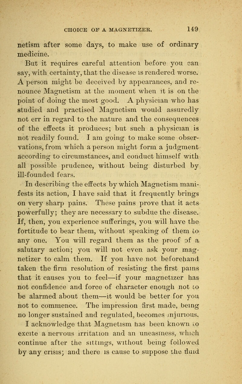 netism after some days, to make use of ordinary medicine. But it requires careful attention before you can say, with certainty, that the disease is rendered worse. A person might be deceived by appearances, and re- nounce Magnetism at the moment when it is on the point of doing the most good. A physician who has studied and practised Magnetism would assuredly not err in regard to the nature and the consequences of the effects it produces; but such a physician is not readily found. I am going to make some obser- vations, from which a person might form a judgment according to circumstances, and conduct himself with all possible prudence, without being disturbed by ill-founded fears. In describing the effects by which Magnetism mani- fests its action, I have said that it frequently brings on very sharp pains. These pains prove that it acts powerfully; they are necessary to subdue the disease. If, then, you experience sufferings, you will have the fortitude to bear them, without speaking of them to any one. You will regard them as the proof of a salutary action; you will not even ask your mag- netizer to calm them. If you have not beforehand taken the firm resolution of resisting the first pams that it causes you to feel—if your magnetizer has not confidence and force of character enough not to be alarmed about them—it would be better for you not to commence. The impression first made, being no longer sustained and regulated, becomes injurious. I acknowledge that Magnetism has been known io excite a nervous irritation and an uneasiness, which continue after the sittings, without being followed by any crisis- and there is cause to suppose the rluid