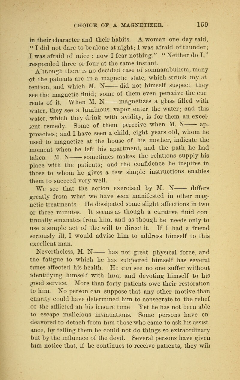 in their character and their habits. A woman one day said,  I did not dare to be alone at night; I was afraid of thunder; I was afraid of mice : now I fear nothing. Neither do I, responded three or four at the same instant. A'.mousrb there is no decided case of somnambulism, many of the patients are in a magnetic state, which struck my at tent ion, and which M. N did not himself suspect they see the magnetic fluid; some of them even perceive the cm- rents of it. When M. N magnetizes a glass filled with water, they see a luminous vapor enter the water; and this water, which they drink with avidity, is for them an excel- lent remedy. Some of them perceive when M. N ap- proaches; and I have seen a child, eight years old, whom he used to magnetize at the house of his mother, indicate the moment when he left his apartment, and the path he had taken. M. K sometimes makes the relations supply his place with the patients; and the confidence he inspires in those to whom he gives a few simple instructions enables them to succeed very well. We see that the action exercised by M. N differs greatly from what we have seen manifested in other mag- netic treatments. He dissipated some slight affections in two or three minutes. It seems as though a curative fluid con tinually emanates from him, and as though he needs only to use a simple act of the will to direct it. If T had a friend seriously ill, I would advise him to address himself to this excellent man. Nevertheless, M. N has not great physical force, and the fatigue to which he has subjected himself has several times affected his health. He cxn see no one suffer without identifying himself with him, and devoting himself to his good service. More than forty patients owe their restoration to him. No person can suppose that any other motive than charity could have determined him to consecrate to the relief of the afflicted ati his leisure time Yet he has not been able to escape malicious insinuations. Some persons have en- deavored to detach from him those who came to ask his assist ance, by telling them he could not do things so extraordinary but by the influence of the devil. Several persons have given him notice that, if he continues to receive patients, they will
