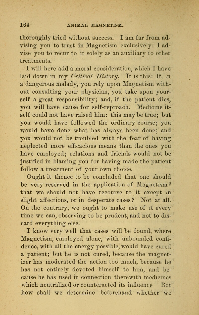 thoroughly tried without success. I am far from ad- vising you to trust in Magnetism exclusively: I ad- vise you to recur to it solely as an auxiliary to other treatments. I will here add a moral consideration, which I have laid down in my Critical History. It is this: If. m a dangerous malady, you rely upon Magnetism with- out consulting your physician, you take upon your- self a great responsibility; and, if the patient dies, you will have cause for self-reproach. Medicine it- self could not have raised him: this maybe true; but you would have followed the ordinary course; you would have done what has always been done; and you would not be troubled with the fear of having neglected more efficacious means than the ones you have employed; relations and friends would not be justified in blaming you for having made the patient follow a treatment of your own choice. Ought it thence to be concluded that one should be very reserved in the application of Magnetism ? that we should not have recourse to it except in slight affections, or in desperate cases ? Not at all. On the contrary, we ought to make use of it every time we can, observing to be prudent, and not to dis- card everything else. I know very well that cases will be found, where Magnetism, employed alone, with unbounded confi- dence, with all the energy possible, would have cured a patient; but he is not cured, because the magnet- izer has moderated the action too much, because he has not entirely devoted himself to him, and be- cause he has used in connection therewith medicines which neutralized or counteracted its influence But how shall we determine beforehand whether we