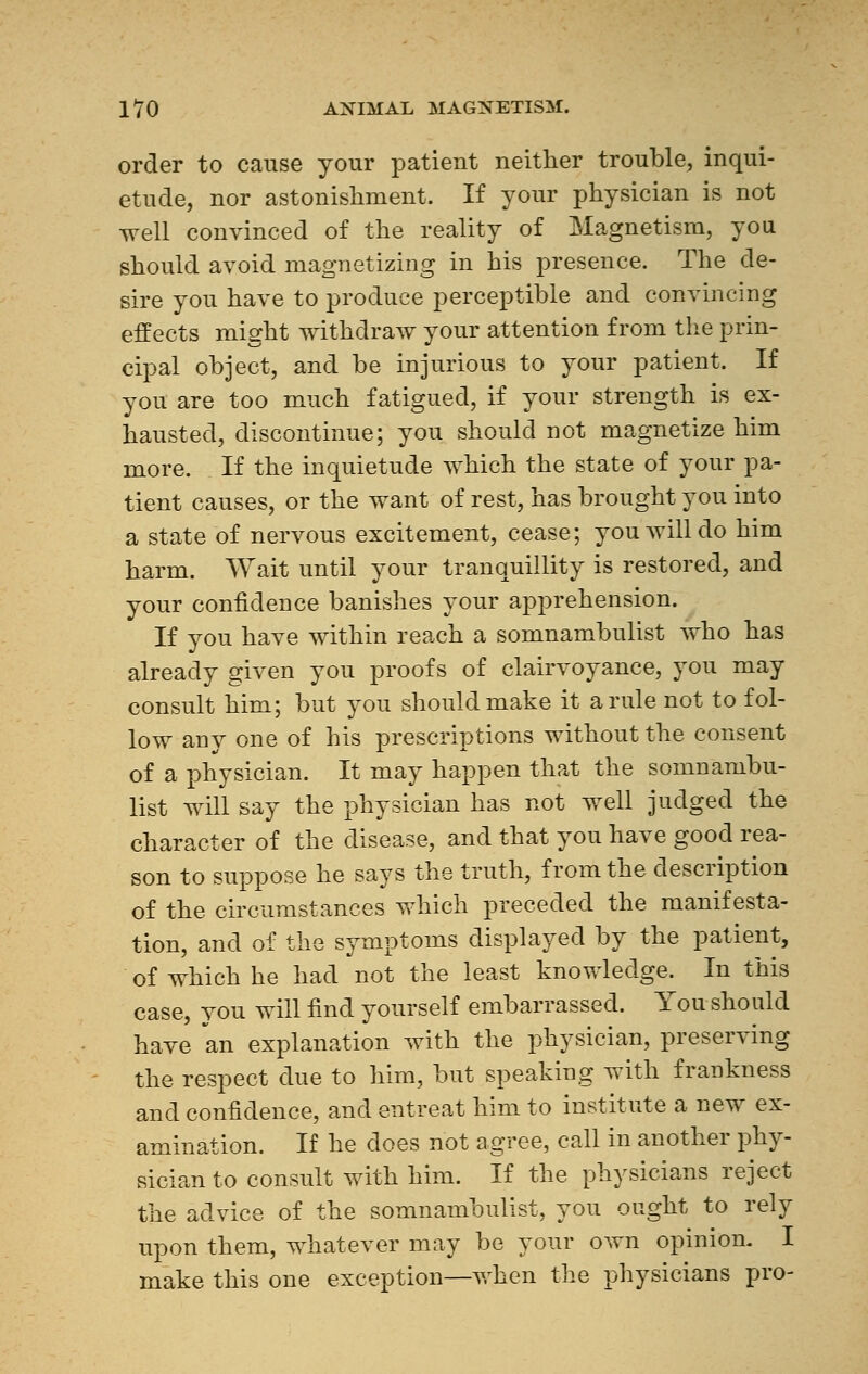 order to cause your patient neither trouble, inqui- etude, nor astonishment. If your physician is not well convinced of the reality of Magnetism, you should avoid magnetizing in his presence. The de- sire you have to produce perceptible and convincing effects might withdraw your attention from the prin- cipal object, and be injurious to your patient. If you are too much fatigued, if your strength is ex- hausted, discontinue; you should not magnetize him more. If the inquietude which the state of your pa- tient causes, or the want of rest, has brought you into a state of nervous excitement, cease; you will do him harm. Wait until your tranquillity is restored, and your confidence banishes your apprehension. If you have within reach a somnambulist who has already given you proofs of clairvoyance, you may consult him; but you should make it a rule not to fol- low any one of his prescriptions without the consent of a physician. It may happen that the somnambu- list will say the physician has not well judged the character of the disease, and that you have good rea- son to suppose he says the truth, from the description of the circumstances which preceded the manifesta- tion, and of the symptoms displayed by the patient, of which he had not the least knowledge. In this case, you will find yourself embarrassed. You should have an explanation with the physician, preserving the respect due to him, but speaking with frankness and confidence, and entreat him to institute a new ex- amination. If he does not agree, call in another phy- sician to consult with him. If the physicians reject the advice of the somnambulist, you ought to rely upon them, whatever may be your o^vn opinion. I make this one exception—when the physicians pro-