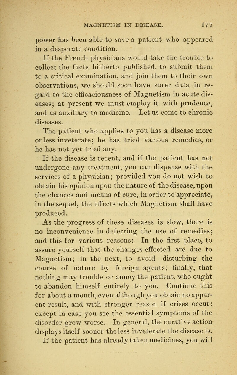 power has been able to save a patient who appeared in a desperate condition. If the French physicians would take the trouble to collect the facts hitherto published, to submit them to a critical examination, and join them to their own observations, we should soon have surer data in re- gard to the efficaciousness of Magnetism in acute dis- eases; at present we must employ it with prudence, and as auxiliary to medicine. Let us come to chronic diseases. The patient who applies to you has a disease more or less inveterate; he has tried various remedies, or he has not yet tried any. If the disease is recent, and if the patient has not undergone any treatment, you can dispense with the services of a physician; provided you do not wish to obtain his opinion upon the nature of the disease, upon the chances and means of cure, in order to appreciate, in the sequel, the effects which Magnetism shall have produced. As the progress of these diseases is slow, there is no inconvenience in deferring the use of remedies; and this for various reasons: In the first place, to assure yourself that the changes effected are due to Magnetism; in the next, to avoid disturbing the course of nature by foreign agents; finally, that nothing may trouble or annoy the patient, who ought to abandon himself entirely to you. Continue this for about a month, even although you obtain no appar- ent result, and with stronger reason if crises occur: except in case you see the essential symptoms of the disorder grow worse. In general, the curative action displays itself sooner the less inveterate the disease is. if the patient has already taken medicines, you will