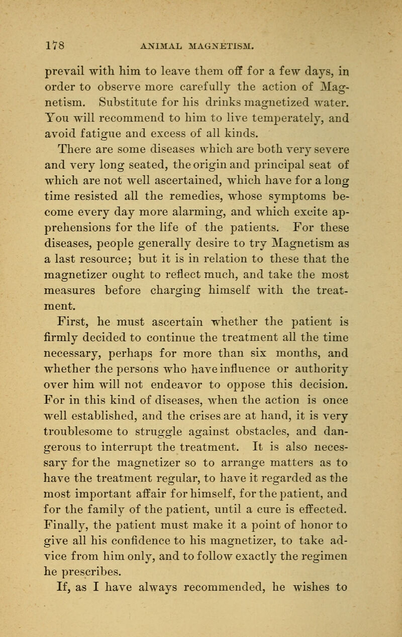 prevail with him to leave them off for a few days, in order to observe more carefully the action of Mag- netism. Substitute for his drinks magnetized water. You will recommend to him to live temperately, and avoid fatigue and excess of all kinds. There are some diseases which are both very severe and very long seated, the origin and principal seat of which are not Avell ascertained, which have for a long time resisted all the remedies, whose symptoms be- come every day more alarming, and which excite ap- prehensions for the life of the patients. For these diseases, people generally desire to try Magnetism as a last resource; but it is in relation to these that the magnetizer ought to reflect much, and take the most measures before charging himself with the treat- ment. First, he must ascertain whether the patient is firmly decided to continue the treatment all the time necessary, perhaps for more than six months, and whether the persons who have influence or authority over him will not endeavor to oppose this decision. For in this kind of diseases, when the action is once well established, and the crises are at hand, it is very troublesome to struggle against obstacles, and dan- gerous to interrupt the treatment. It is also neces- sary for the magnetizer so to arrange matters as to have the treatment regular, to have it regarded as the most important affair for himself, for the patient, and for the family of the patient, until a cure is effected. Finally, the patient must make it a point of honor to give all his confidence to his magnetizer, to take ad- vice from him only, and to follow exactly the regimen he prescribes. If, as I have always recommended, he wishes to