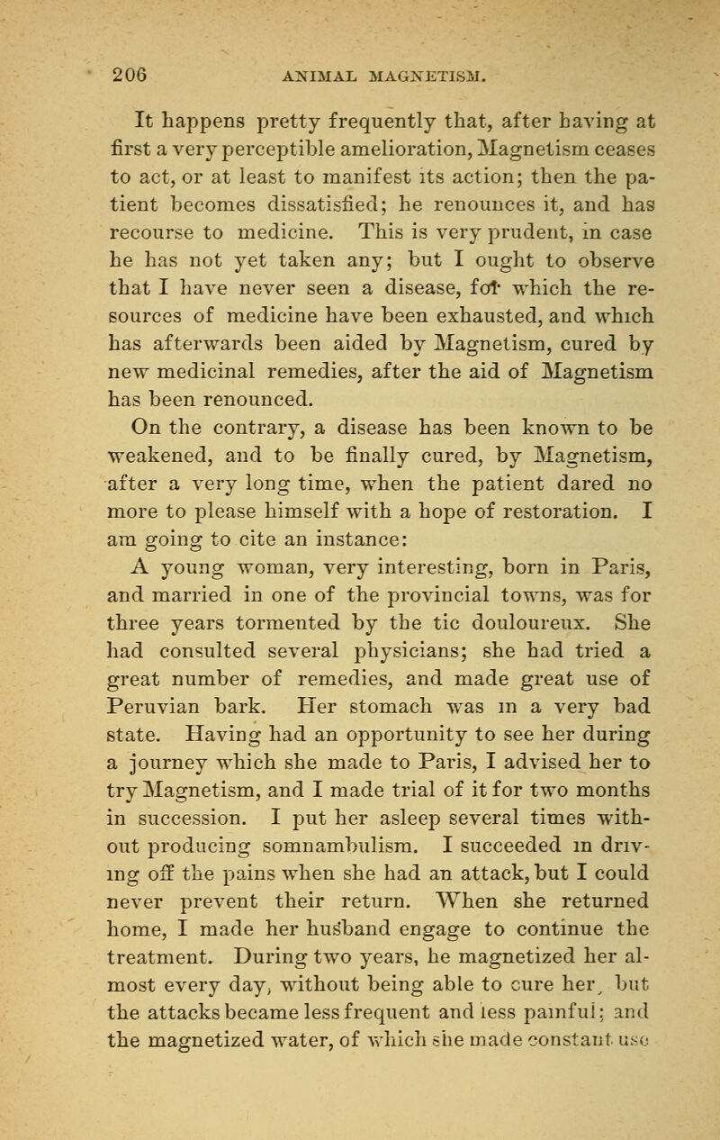 It happens pretty frequently that, after having at first a very perceptible amelioration, Magnetism ceases to act, or at least to manifest its action; then the pa- tient becomes dissatisfied; he renounces it, and has recourse to medicine. This is very prudent, in case he has not yet taken any; but I ought to observe that I have never seen a disease, for which the re- sources of medicine have been exhausted, and which has afterwards been aided by Magnetism, cured by new medicinal remedies, after the aid of Magnetism has been renounced. On the contrary, a disease has been known to be weakened, and to be finally cured, by Magnetism, after a very long time, when the patient dared no more to please himself with a hope of restoration. I am going to cite an instance: A young woman, very interesting, born in Paris, and married in one of the provincial towns, was for three years tormented by the tic douloureux. She had consulted several physicians; she had tried a great number of remedies, and made great use of Peruvian bark. Her stomach was m a very bad state. Having had an opportunity to see her during a journey which she made to Paris, I advised her to try Magnetism, and I made trial of it for two months in succession. I put her asleep several times with- out producing somnambulism. I succeeded m driv- ing off the pains when she had an attack, but I could never prevent their return. When she returned home, I made her hus*band engage to continue the treatment. During two years, he magnetized her al- most every day; without being able to cure her, but the attacks became less frequent and less pamfui; and the magnetized water, of which she made constant uso