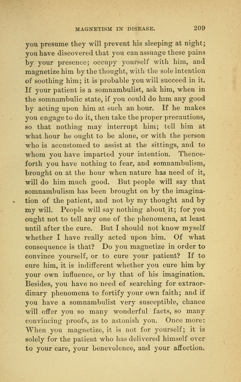 you presume they will prevent his sleeping at night ; you have discovered that you can assuage these pains by your presence; occupy yourself with him, and magnetize him by the thought, with the sole intention of soothing him; it is probable you will succeed in it. If your patient is a somnambulist, ask him, when in the somnambulic state, if you could do him any good by acting upon him at such an hour. If he makes you engage to do it, then take the proper precautions, so that nothing may interrupt him; tell him at what hour he ought to be alone, or with the person who is accustomed to assist at the sittings, and to whom you have imparted your intention. Thence- forth you have nothing to fear, and somnambulism, brought on at the hour when nature has need of it, will do him much good. But people will say that somnambulism has been brought on by the imagina- tion of the patient, and not by my thought and by my will. People will say nothing about it; for you ought not to tell any one of the phenomena, at least until after the cure. But I should not know myself whether I have really acted upon him. Of what consequence is that? Do you magnetize in order to convince yourself, or to cure your patient? If to cure him, it is indifferent whether you cure him by your own influence, or by that of his imagination. Besides, you have no need of searching for extraor- dinary phenomena to fortify your own faith; and if you have a somnambulist very susceptible, chance will offer you so many wonderful facts, so many convincing proofs, as to astonish you. Once more: When you magnetize, it is not for yourself; it is solely for the patient who has delivered himself over to your care, your benevolence, and your affection.