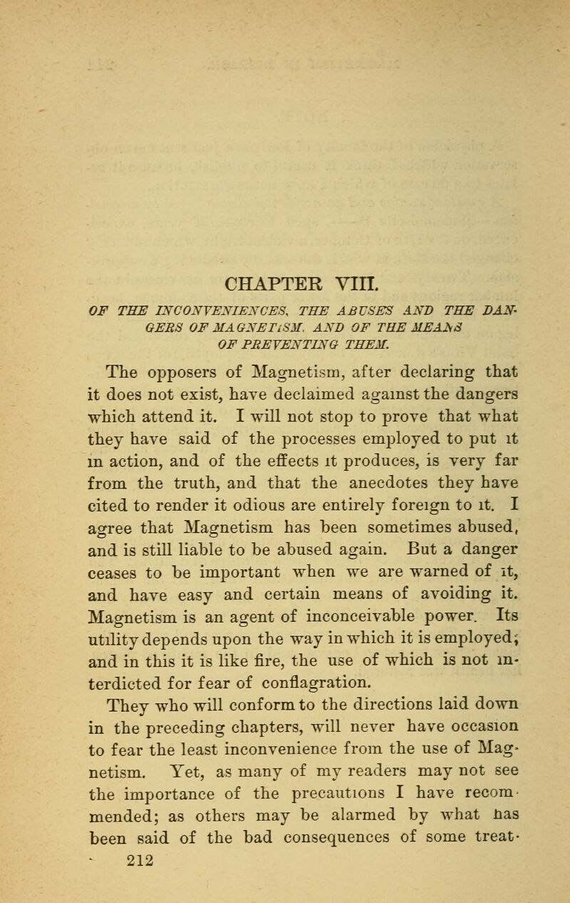 CHAPTER Yin. OF THE INCONVENIENCES, THE ABUSES AND THE DAN- GEES OF MAGNETISM. AND OF THE MEANS OF PREVENTING THEM. The opposers of Magnetism, after declaring that it does not exist, have declaimed against the dangers which attend it. I will not stop to prove that what they have said of the processes employed to put it m action, and of the effects it produces, is very far from the truth, and that the anecdotes they have cited to render it odious are entirely foreign to it. I agree that Magnetism has been sometimes abused, and is still liable to be abused again. But a danger ceases to be important when we are warned of it, and have easy and certain means of avoiding it. Magnetism is an agent of inconceivable power. Its utility depends upon the way in which it is employed; and in this it is like fire, the use of which is not in- terdicted for fear of conflagration. They who will conform to the directions laid down in the preceding chapters, will never have occasion to fear the least inconvenience from the use of Mag- netism. Yet, as many of my readers may not see the importance of the precautions I have recom- mended; as others may be alarmed by what nas been said of the bad consequences of some treat-