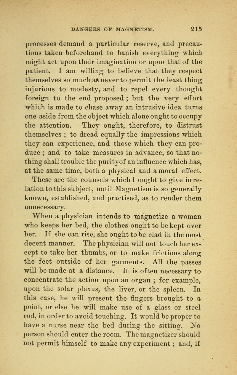 processes demand a particular reserve, and precau- tions taken beforehand to banish everything which might act upon their imagination or upon that of the patient. I am willing to believe that they respect themselves so much as never to permit the least thing injurious to modesty, and to repel every thought foreign to the end proposed ; but the very effort which is made to chase away an intrusive idea turns one aside from the object which alone ought to occupy the attention. They ought, therefore, to distrust themselves ; to dread equally the impressions which they can experience, and those which they can pro- duce ; and to take measures in advance, so that no- thing shall trouble the purityof an influence which has, at the same time, both a physical and a moral effect. These are the counsels which I ought to give in re- lation to this subject, until Magnetism is so generally known, established, and practised, as to render them unnecessary. When a physician intends to magnetize a woman who keeps her bed, the clothes ought to be kept over her. If she can rise, she ought to be clad in the most decent manner. The physician will not touch her ex- cept to take her thumbs, or to make frictions along the feet outside of her garments. All the passes will be made at a distance. It is often necessary to concentrate the action upon an organ ; for example, upon the solar plexus, the liver, or the spleen. In this case, he will present the fingers brought to a point, or else he will make use of a glass or steel rod, in order to avoid touching. It would be proper to have a nurse near the bed during the sitting. ISTo person should enter the room. The magnetizer should not permit himself to make any experiment ; and, if