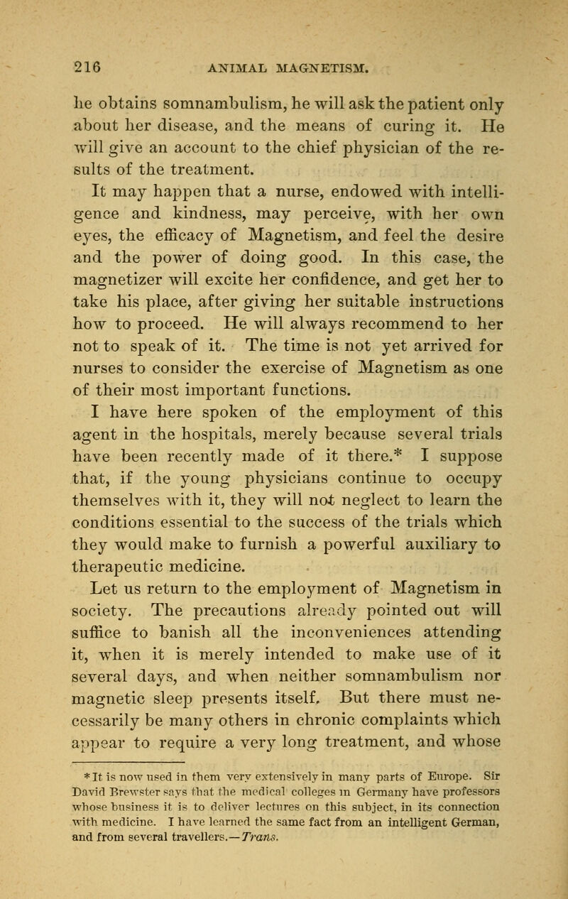 lie obtains somnambulism, he will ask the patient only about her disease, and the means of curing it. He will give an account to the chief physician of the re- sults of the treatment. It may happen that a nurse, endowed with intelli- gence and kindness, may perceive, with her own eyes, the efficacy of Magnetism, and feel the desire and the power of doing good. In this case, the magnetizer will excite her confidence, and get her to take his place, after giving her suitable instructions how to proceed. He will always recommend to her not to speak of it. The time is not yet arrived for nurses to consider the exercise of Magnetism as one of their most important functions. I have here spoken of the employment of this agent in the hospitals, merely because several trials have been recently made of it there.* I suppose that, if the young physicians continue to occupy themselves with it, they will not neglect to learn the conditions essential to the success of the trials which they would make to furnish a powerful auxiliary to therapeutic medicine. Let us return to the employment of Magnetism in society. The precautions already pointed out will suffice to banish all the inconveniences attending it, when it is merely intended to make use of it several days, and when neither somnambulism nor magnetic sleep presents itself. But there must ne- cessarily be many others in chronic complaints which appear to require a very long treatment, and whose *It is now used in them very extensively in many parts of Europe. Sir David Brewster says that the medical colleges in Germany have professors whose business it is to deliver lectures on this subject, in its connection with medicine. I have learned the same fact from an intelligent German, and from several travellers.—Trans.