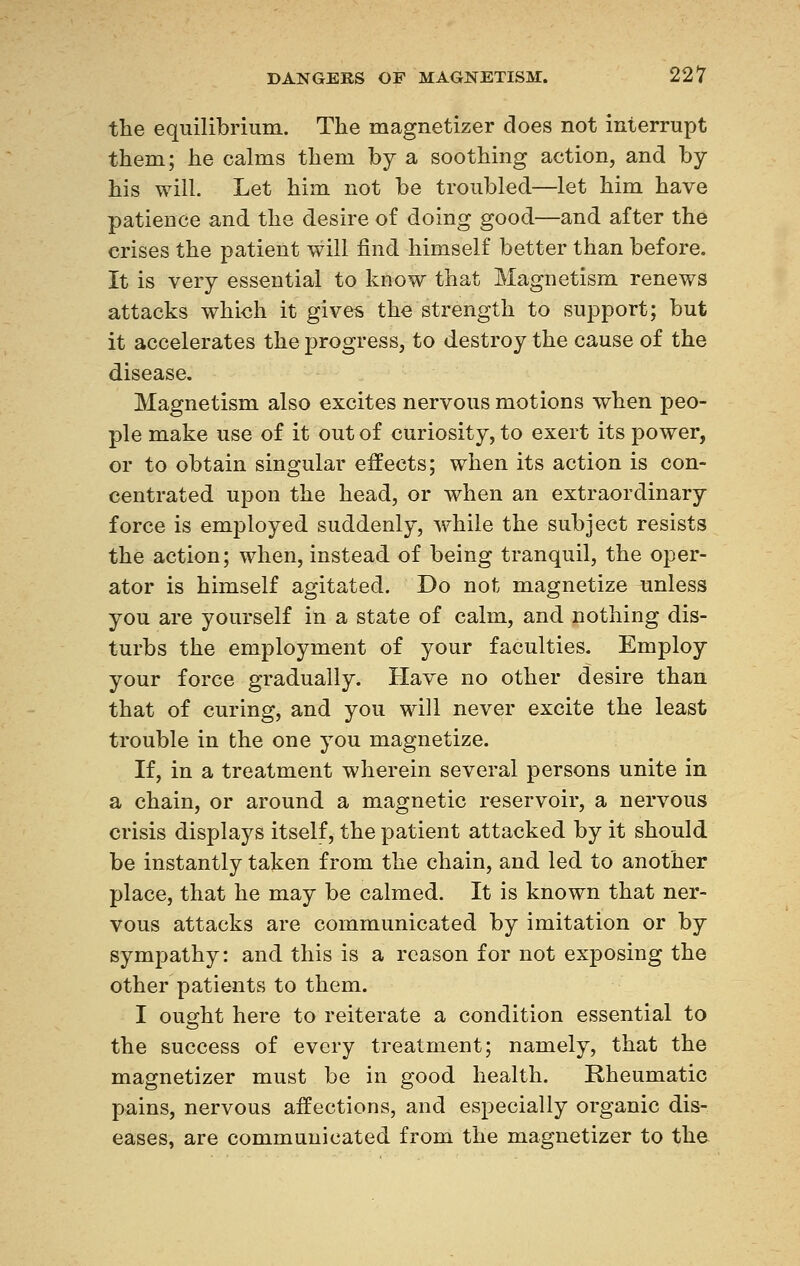 the equilibrium. The magnetizer does not interrupt them; he calms them by a soothing action, and by his will. Let him not be troubled—let him have patience and the desire of doing good—and after the crises the patient will find himself better than before. It is very essential to know that Magnetism renews attacks which it gives the strength to support; but it accelerates the progress, to destroy the cause of the disease. Magnetism also excites nervous motions when peo- ple make use of it out of curiosity, to exert its power, or to obtain singular effects; when its action is con- centrated upon the head, or when an extraordinary force is employed suddenly, while the subject resists the action; when, instead of being tranquil, the oper- ator is himself agitated. Do not magnetize unless you are yourself in a state of calm, and nothing dis- turbs the employment of your faculties. Employ your force gradually. Have no other desire than that of curing, and you will never excite the least trouble in the one you magnetize. If, in a treatment wherein several persons unite in a chain, or around a magnetic reservoir, a nervous crisis displays itself, the patient attacked by it should be instantly taken from the chain, and led to another place, that he may be calmed. It is known that ner- vous attacks are communicated by imitation or by sympathy: and this is a reason for not exposing the other patients to them. I ought here to reiterate a condition essential to the success of every treatment; namely, that the magnetizer must be in good health. Rheumatic pains, nervous affections, and especially organic dis- eases, are communicated from the magnetizer to the