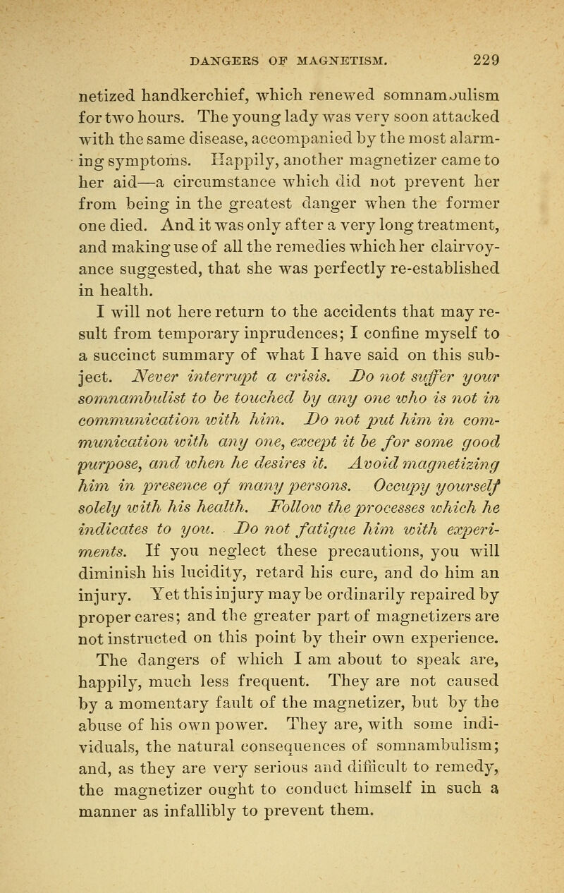 netized handkerchief, which renewed somnambulism for two hours. The young lady was very soon attacked with the same disease, accompanied by the most alarm- ing symptoms. Happily, another magnetizer came to her aid—a circumstance which did not prevent her from being in the greatest danger when the former one died. And it was only after a very long treatment, and making use of all the remedies which her clairvoy- ance suggested, that she was perfectly re-established in health. I will not here return to the accidents that may re- sult from temporary inprudences; I confine myself to a succinct summary of what I have said on this sub- ject. Never interrupt a crisis. Do not suffer your somnambulist to be touched by any one who is not in communication with him. Do not put him in com- munication with any one, except it be for some good purpose, and when he desires it. Avoid magnetizing him in presence of many persons. Occupy yourself solely with his health. Follow the processes which he indicates to you. Do not fatigue him with experi- ments. If you neglect these precautions, you will diminish his lucidity, retard his cure, and do him an injury. Yet this injury may be ordinarily repaired by proper cares; and the greater part of magnetizers are not instructed on this point by their own experience. The dangers of which I am about to speak are, happily, much less frequent. They are not caused by a momentary fault of the magnetizer, but by the abuse of his own power. They are, with some indi- viduals, the natural consequences of somnambulism; and, as they are very serious and difficult to remedy, the magnetizer ought to conduct himself in such a manner as infallibly to prevent them.