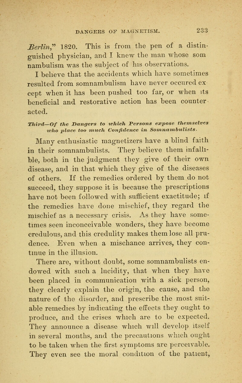 Berlin 1820. This is from the pen of a distin- guished physician, and I knew the man whose som nambulism was the subject of his observations. I believe that the accidents which have sometimes resulted from somnambulism have never occured ex cept when it has been pushed too far, or when its beneficial and restorative action has been counter- acted. Thirdr—Of the Dangers to which Persons expose tJiemselves who place too much Confidence in Somnambulists. Many enthusiastic magnetizers have a blind faith in their somnambulists. They believe them infalli- ble, both in the judgment they give of their own disease, and in that which they give of the diseases of others. If the remedies ordered by them do not succeed, they suppose it is because the prescriptions have not been followed with sufficient exactitude; if the remedies have done mischief, they regard the mischief as a necessary crisis. As they have some- times seen inconceivable wonders, they have become credulous, and this credulity makes them lose all pru- dence. Even when a mischance arrives, they con- tinue in the illusion. There are, without doubt, some somnambulists en- dowed with such a lucidity, that when they have been placed in communication with a sick person, they clearly explain the origin, the cause, and the nature of the disorder, and prescribe the most suit- able remedies by indicating the effects they ought to produce, and the crises which are to be expected. They announce a disease which will develop itself in several months, and the precautions which ought to be taken when the first symptoms are perceivable. They even see the moral condition of the patient,