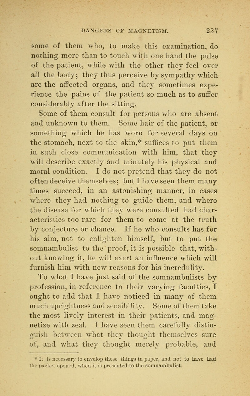 some of them who, to make this examination, do nothing more than to touch with one hand the pulse of the patient, while with the other they feel over all the body; they thus perceive by sympathy which are the affected organs, and they sometimes expe- rience the pains of the patient so much as to suffer considerably after the sitting. Some of them consult for persons who are absent and unknown to them. Some hair of the patient, or something which he has worn for several days on the stomach, next to the skin,* suffices to put them in such close communication with him, that they will describe exactly and minutely his physical and moral condition. I do not pretend that they do not often deceive themselves; but I have seen them many times succeed, in an astonishing manner, in cases where they had nothing to guide them, and where the disease for which they were consulted had char- acteristics too rare for them to come at the truth by conjecture or chance. If he who consults has for his aim, not to enlighten himself, but to put the somnambulist to the proof, it is possible that, with- out knowing it, he will exert an influence which will furnish him with new reasons for his incredulity. To what I have just said of the somnambulists by profession, in reference to their varying faculties, I ought to add that I have noticed in many of them much uprightness and sensibility. Some of them take the most lively interest in their patients, and mag- netize with zeal. I have seen them carefully distin- guish between what they thought themselves sure of, and what they thought merely probable, and * Ii is necessary to envelop these tilings in paper, and. not to have had the packet opened, when it is presented, to the somnambulist.