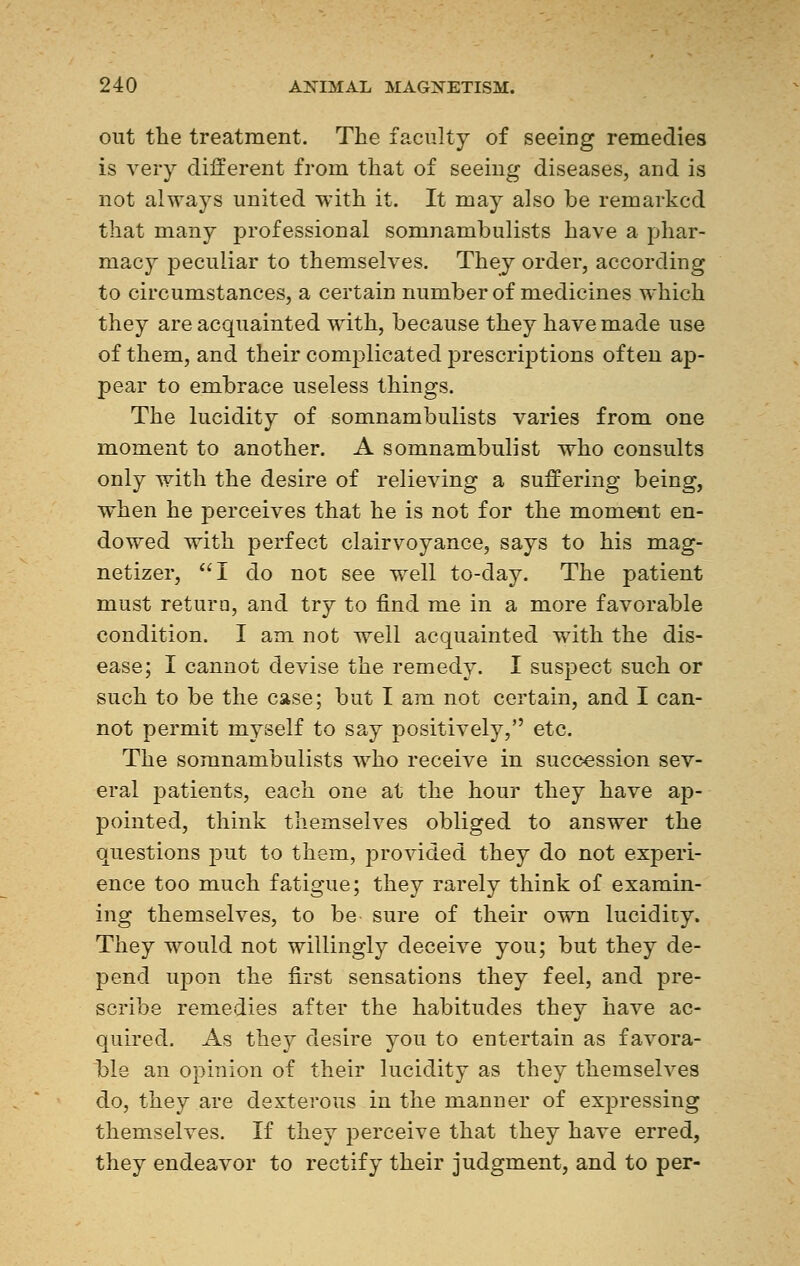 out the treatment. The faculty of seeing remedies is very different from that of seeing diseases, and is not always united with it. It may also be remarked that many professional somnambulists have a phar- macy peculiar to themselves. They order, according to circumstances, a certain number of medicines which they are acquainted with, because they have made use of them, and their complicated prescriptions often ap- pear to embrace useless things. The lucidity of somnambulists varies from one moment to another. A somnambulist who consults only with the desire of relieving a suffering being, when he perceives that he is not for the moment en- dowed with perfect clairvoyance, says to his mag- netizer, I do not see well to-day. The patient must return, and try to find me in a more favorable condition. I am not well acquainted with the dis- ease; I cannot devise the remedy. I suspect such or such to be the case; but I am not certain, and I can- not permit myself to say positively, etc. The somnambulists who receive in succession sev- eral patients, each one at the hour they have ap- pointed, think themselves obliged to answer the questions put to them, provided they do not experi- ence too much fatigue; they rarely think of examin- ing themselves, to be sure of their own lucidity. They would not willingly deceive you; but they de- pend upon the first sensations they feel, and pre- scribe remedies after the habitudes they have ac- quired. As they desire you to entertain as favora- ble an opinion of their lucidity as they themselves do, they are dexterous in the manner of expressing themselves. If they perceive that they have erred, they endeavor to rectify their judgment, and to per-