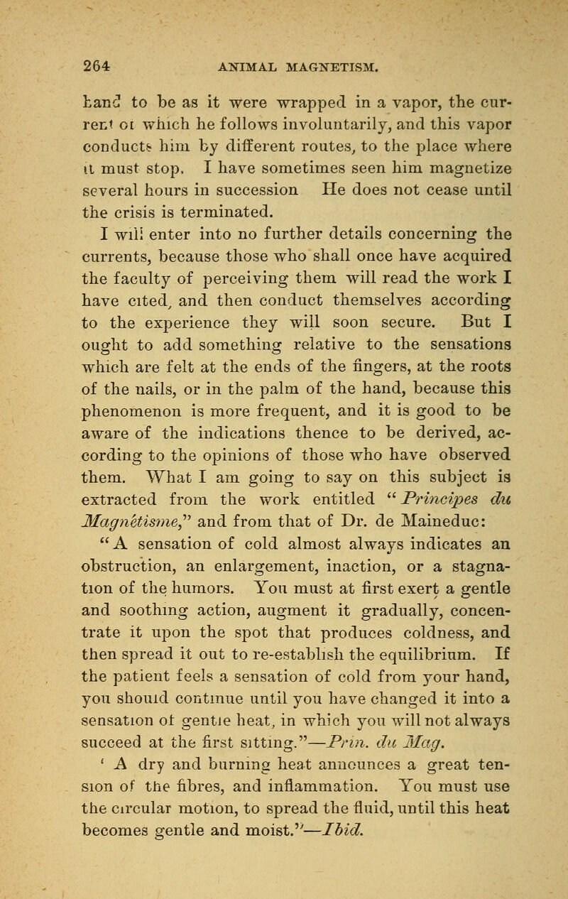 Lane! to be as it were wrapped in a vapor, the cur- rent oi which he follows involuntarily, and this vapor conducts him by different routes, to the place where it must stop, I have sometimes seen him magnetize several hours in succession He does not cease until the crisis is terminated. I wili enter into no further details concerning the currents, because those who shall once have acquired the faculty of perceiving them will read the work I have cited, and then conduct themselves according to the experience they will soon secure. But I ought to add something relative to the sensations which are felt at the ends of the fingers, at the roots of the nails, or in the palm of the hand, because this phenomenon is more frequent, and it is good to be aware of the indications thence to be derived, ac- cording to the opinions of those who have observed them. What I am going to say on this subject is extracted from the work entitled  Principes du Magnétisme and from that of Dr. de Maineduc:  A sensation of cold almost always indicates an obstruction, an enlargement, inaction, or a stagna- tion of the humors. You must at first exert a gentle and soothing action, augment it gradually, concen- trate it upon the spot that produces coldness, and then spread it out to re-establish the equilibrium. If the patient feels a sensation of cold from your hand, you should continue until you have changed it into a sensation oi gentle heat, in which you will not always succeed at the first sitting.—Prm. du Mag. 1 A dry and burning heat announces a great ten- sion of the fibres, and inflammation. You must use the circular motion, to spread the fluid, until this heat becomes gentle and moist.''—Ibid.