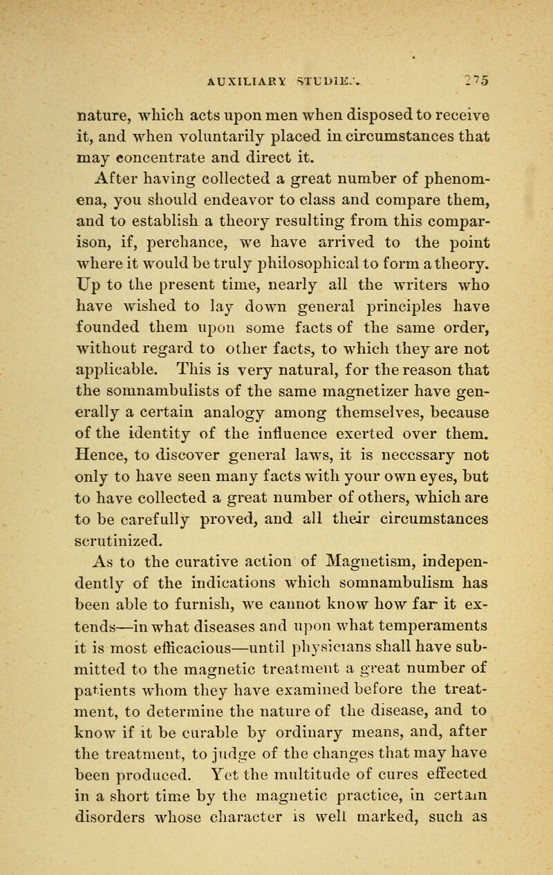 nature, which acts upon men when disposed to receive it, and when voluntarily placed in circumstances that may concentrate and direct it. After having collected a great number of phenom- ena, you should endeavor to class and compare them, and to establish a theory resulting from this compar- ison, if, perchance, we have arrived to the point where it would be truly philosophical to form a theory. Up to the present time, nearly all the writers who have wished to lay down general principles have founded them upon some facts of the same order, without regard to other facts, to which they are not applicable. This is very natural, for the reason that the somnambulists of the same magnetizer have gen- erally a certain analogy among themselves, because of the identity of the influence exerted over them. Hence, to discover general laws, it is necessary not only to have seen many facts with your own eyes, but to have collected a great number of others, which are to be carefully proved, and all their circumstances scrutinized. As to the curative action of Magnetism, indepen- dently of the indications which somnambulism has been able to furnish, we cannot know how far it ex- tends—in what diseases and upon what temperaments it is most efticacious—until physicians shall have sub- mitted to the magnetic treatment a great number of patients whom they have examined before the treat- ment, to determine the nature of the disease, and to know if it be curable by ordinary means, and, after the treatment, to judge of the changes that may have been produced. Yet the multitude of cures effected in a short time by the magnetic practice, in certain disorders whose character is well marked, such as