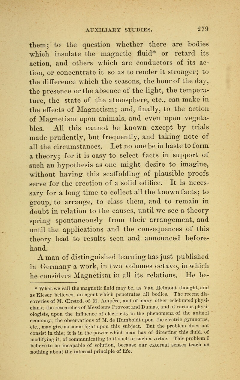 them; to the question whether there are bodies which insulate the magnetic fluid* or retard its action, and others which are conductors of its ac- tion, or concentrate it so as to render it stronger; to the difference which the seasons, the hour of the day, the presence or the absence of the light, the tempera- ture, the state of the atmosphere, etc., can make in the effects of Magnetism; and, finally, to the action of Magnetism upon animals, and even upon vegeta- bles. All this cannot be known except by trials made prudently, but frequently, and taking note of all the circumstances. Let no one be in haste to form a theory; for it is easy to select facts in support of such an hypothesis as one might desire to imagine, without having this scaffolding of plausible proofs serve for the erection of a solid edifice. It is neces- sary for a long time to collect all the known facts; to group, to arrange, to class them, and to remain in doubt in relation to the causes, until we see a theory spring spontaneously from their arrangement, and until the applications and the consequences of this theory lead to results seen and announced before- hand. Aman of distinguished learning has just published in Germany a work, in two volumes octavo, in which he considers Magnetism in all its relations. He be- * What we call the magnetic fluid may be, as Van Helmont thought, and as Kieser believes, an agent which penetrates all bodies. The recent dis- coveries of M. CErsted, of M. Ampère, and of many other celebrated physi- cians; the researches of Messieurs Provost and Dumas, and of various physi- ologists, upon the influence of electricity in the phenomena of the animal economy; the observations of M. de Humboldt upon the electric gymnotas, etc., may give us some light upon this subject. But the problem does not consist in this; it is in the power which man has of directing this fluid, of modifying it, of communicating to it such or such a virtue. This problem I believe to be incapable of solution, because our external senses teach us nothing about the internal principle of life.