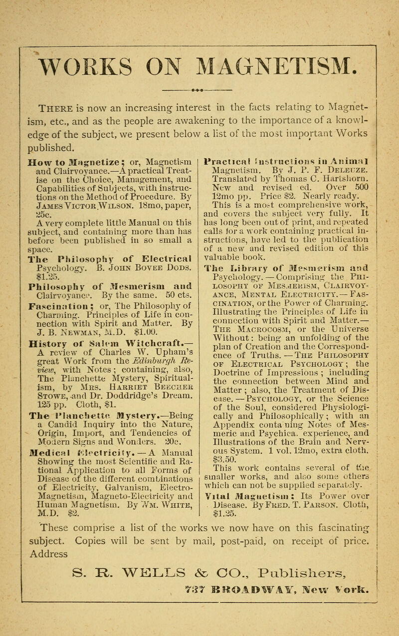 WORKS ON MAGNETISM. THERE is now an increasing interest in the facts relating to Magnet- ism, etc., and as the people are awakening to the importance of a knowl- edge of the subject, we present below a list of the most important Works published. How to Magnetize; or, Magnetism and Clairvoyance.—A practical Treat- ise on the Choice, Management, and Capabilities of Subjects, with instruc- tions on the Method of Procedure. By James Victor Wilson. 18mo, paper, 25c. A veiy complete little Manual on this subject, and containing more than has before been published in so small a space. The Philosophy of Electrical Psychology. B. John Bovee Dods. 11.25. Philosophy of llesmerism and Clairvoyance. By the same. 50 cts. Fascination ; or, The Philosophy of Charming. Principles of Life in con- nection with Spirit and Matter. By J. B. Newman, M.D. $1.00. History of Salem Witchcraft.— A review of Charles W. Upham's great Work from the Edinburgh Re- view, with Notes ; containing, also, The Planchette Mystery, Spiritual- ism, by Mrs. Harriet Beecher Stowe, -and Dr. Doddridge's Dream. 125 pp. Cloth, $1. The i'lanchette Mystery.—Being a Candid Inquiry into the Nature, Origin, Import, and Tendencies of Modern Signs aud Wonders. 20e. Medical Electricity. — A Manual Showing the most Scientific and Ra- tional Application to all Forms of Disease of the different combinations of Electricity, Galvanism, Electro- Magnetism, Magneto-Electricity and Human Magnetism. By Wm. White, M.D. $2. Practical Enstmciions in Animal Magnetism. By J. P. F. Deleuze. Translated by Thomas C. Hartshorn. New and revised ed. Over 500 12mo pp. Price $2. Nearly ready. This is a mort comprehensive work, and covers the subject very fully. It has long been out of print, and repeated calls for a work containing practical in- structions, have led to the publication of a new and revised edition of this valuable book. The Library of Mesmerism and Psychology. — Comprising the Phi- losophy or Mesmerism, Clairvoy- ance, Mental Electricity.— Fas- cination, or the Power of Charming. Illustrating the Principles of Life in connection with Spirit and Matter.— The Macrocosm, or the Universe Without : being an unfolding of the plan of Creation and the Correspond- ence of Truths.—The Philosophy of Electrical Psychology ; the Doctrine of Impressions ; including the connection between Mind and Matter ; also, the Treatment of Dis- ease. — Psychology, or the Science of the Soul, considered Physiologi- cally and Philosophically ; with an Appendix conta ning Notes of Mes- meric and Psychica. experience, and Illustrations of the Brain and Nerv- ous System. 1 vol. 12mo, extra cloth. $3.50. This work contains several of the smaller works, and alco some others which can not be supplied separately. Vital Magnetism : Its Power over Disease. By Fred. T. Parson. Cloth, $1.25. These comprise a list of the works we now have on this fascinating subject. Copies will be sent by mail, post-paid, on receipt of price. Address S. !R. WELLS & CO., Publishers, 737 BROADWAY, Mew Vork.