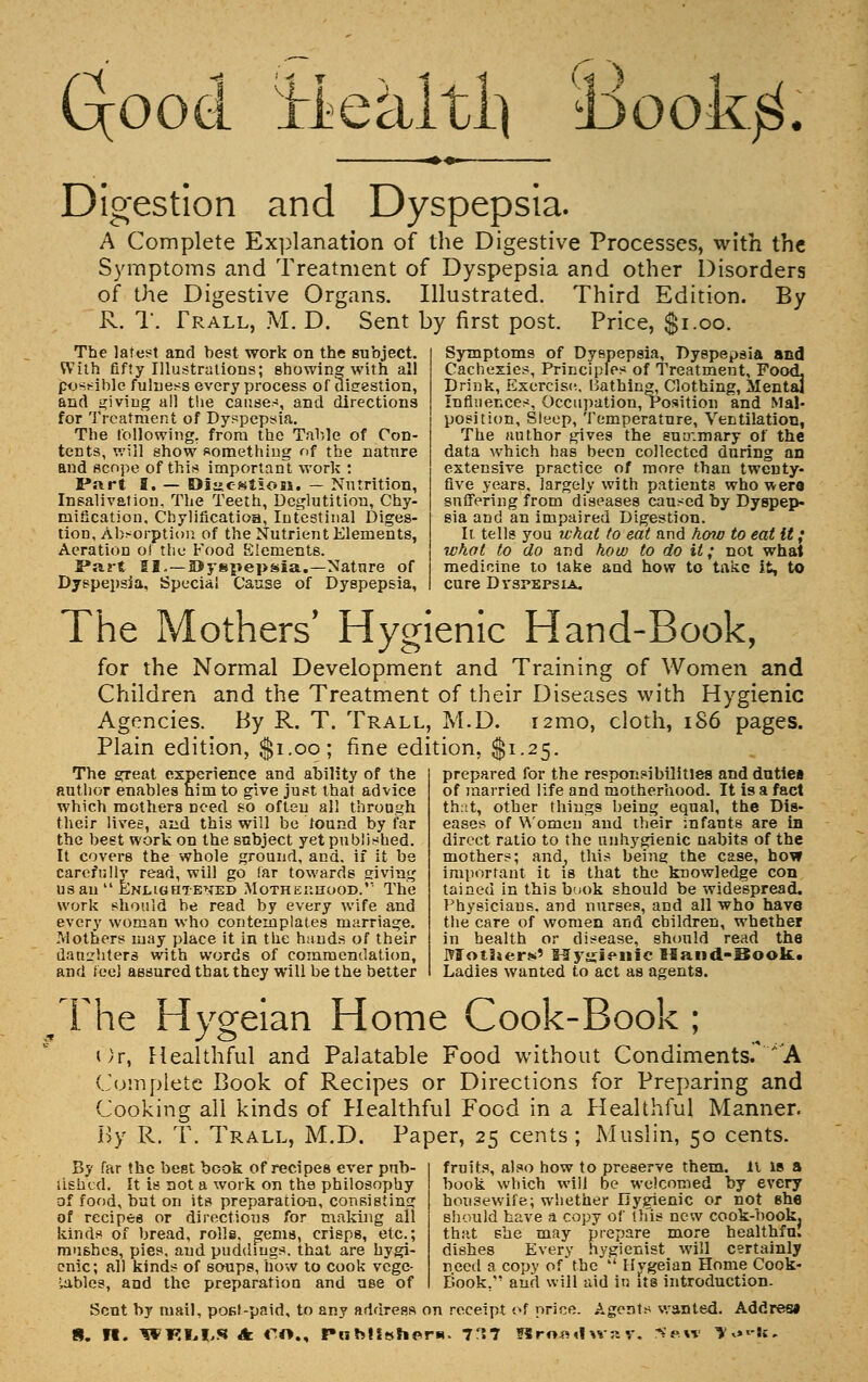 Gcood ïieàltl] i)ook$. ^.«. Digestion and Dyspepsia. A Complete Explanation of the Digestive Processes, with the Symptoms and Treatment of Dyspepsia and other Disorders of the Digestive Organs. Illustrated. Third Edition. By R. T. Trall, M. D. Sent by first post. Price, $1.00. The latest and best work on the subject. With fifty Illustrations; showing with all possible fulness every process of digestion, and giving all the causes, and directions for Treatment of Dyspepsia. The following, from the Table of Con- tents, will show something of the nature and scope of this important work : Part I. — Dî»estîois. — Nutrition, Insalivation. The Teeth, Deglutition, Chy- mification, Chylificatioa, Intestinal Diges- tion, Absorption of the Nutrient Elements, Aeration o! the Food Elements. Part II. —©yspepsia.—Nature of Dyspepsia, Special Cause of Dyspepsia, Symptoms of Dyspepsia, Dyspepsia and Cachexies, Principles of Treatment, Food- Drink, Exercise. Bathing, Clothing, Mental Influences, Occupation, Position and Mal- position, Sleep, Temperature, Ventilation, The author gives the suuvmary of the data which has been collected during an extensive practice of more than twenty- five years, largely with patients who wer« suffering from diseases caused by Dyspep- sia and an impaired Digestion. It tells you what to eat and how to eat it ; what to do and how to do it; not what medicine to take and how to take it, to cure Dyspepsia. The Mothers' Hygienic Hand-Book, for the Normal Development and Training of Women and Children and the Treatment of their Diseases with Hygienic Agencies. By R. T. Trall, M.D. nmo, cloth, 186 pages. Plain edition, $1.00; fine edition, $1.25. The great experience and ability of the author enables him to give just that advice which mothers need so often all through their lives, and this will be found by far the best work on the subject yet published. It covers the whole ground, and. if it be carefully read, will go far towards giving us an  Enlightened Motherhood.'' The work should be read by every wife and every woman who contemplates marriage. Mothers may place it in the hands of their daughters with words of commendation, and feel assured that they will be the better prepared for the responsibilities and duties of married life and motherhood. It is a fact that, other things being equal, the Dis- eases of Women'and their infants are in direct ratio to the unhygienic nabits of the mothers; and, this being the case, how important it is that the knowledge con tained in this book should be widespread. Physicians, and nurses, and all who have the care of women and children, whether in health or disease, should read the MotSjer*' Myjjienic Hand-Boolt» Ladies wanted to act as agents. /rhe Hygeian Home Cook-Book ; Or, Healthful and Palatable Food without Condiments/*'A Complete Book of Recipes or Directions for Preparing and Cooking all kinds of Healthful Food in a Healthful Manner. By R. T. Trall, M.D. Paper, 25 cents; Muslin, 50 cents. By far the best book of recipes ever pub- lished. It is not a work on the philosophy of food, but on its preparation, consisting of recipes or directions for making all kinds of bread, rolls, gems, crisps, etc.; mushes, pies, and puddings, that are hygi- enic; all kinds of soups, how to cook vege- tables, and the preparation and use of fruits, also how to preserve them. 11 is a book which will be welcomed by every housewife; whether Hygienic or not she should have a copy of this new cook-book, that she may prepare more healthfu. dishes Every hygienist will certainly need a copy of* the  Hygeian Home Cook- E'ook. and will aid in its introduction. Scut by mail, post-paid, to any address on receipt of price. Agents wanted. Addres»