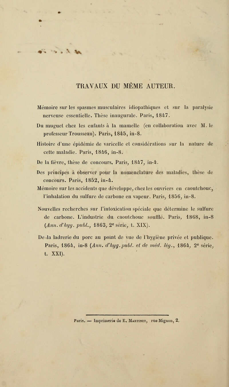 ..\y TRAVAUX DU MÊME AUTEUR. Mémoire sur les spasmes musculaires idiopathiques et sur la paralysie nerveuse essentielle. Thèse inaugurale. Paris, 1847. Du muguet chez les enfants à la mamelle (en collaboration avec M. le professeur Trousseau). Paris, 1845, in-8. Histoire d'une épidémie de varicelle et considérations sur la nature de cette maladie. Paris, 1846, in-8. De la fièvre, thèse de concours. Paris, 1847, in-4. Des principes à observer pour la nomenclature des maladies, thèse de concours. Paris, 1852, in-4. Mémoire sur les accidents que développe, chez les ouvriers en caoutchouc, l'inhalation du sulfure de carbone en vapeur. Paris, 1856, in-8. Nouvelles recherches sur l'intoxication spéciale que détermine le sulfure de carbone. L'industrie du caoutchouc soufflé. Paris, 1868, in-8 {Ami. d'hyg. pubL, 1863, 2e série, t. XIX). Deda ladrerie du porc au point de vue de l'hygiène privée et publique. Paris, 1864, in-8 (Ami. d'hyg.publ. et de méd. lég., 1864, 2e série^ t. XXI).