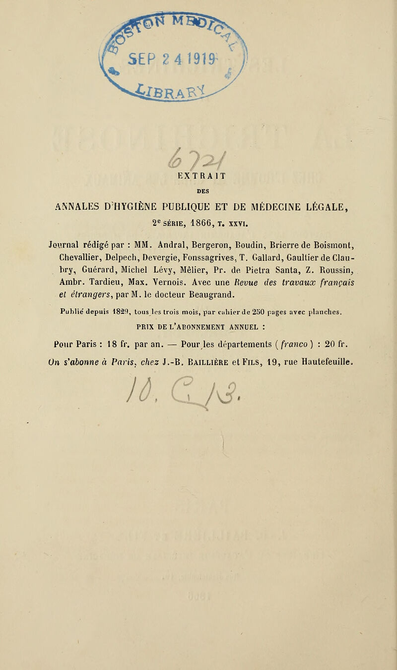 éj^f EXTRAIT DES ANNALES D:HYGIÈNE PUBLIQUE ET DE MÉDECINE LÉGALE, 2e SÉRIE, 1866, T. XXVI. Journal rédigé par : MM. Andral, Bergeron, Boudin, Brierre de Boismont, Chevallier, Delpech, Devergie, Fonssagrives, T. Gallard, Gaultier de Clau- t>ry, Guérard, Michel Lévy, Mêlier, Pr. de Pietra Santa, Z. Boussin, Ambr. Tardieu, Max. Vernois. Avec une Bévue des travaux français et étrangers, par M. le docteur Beaugrand. Publié depuis 1829, tous les trois mois, par cahier de 250 pages avec planches. PRIX DE L'ABONNEMENT ANNUEL : Pour Paris : 18 fr. par an. — Pour les départements ( franco ) : 20 fr. On s'abonne à Paris, chez J.-B. Baillière et Fils, 19, rue Hautefeuille, lô. Gj&