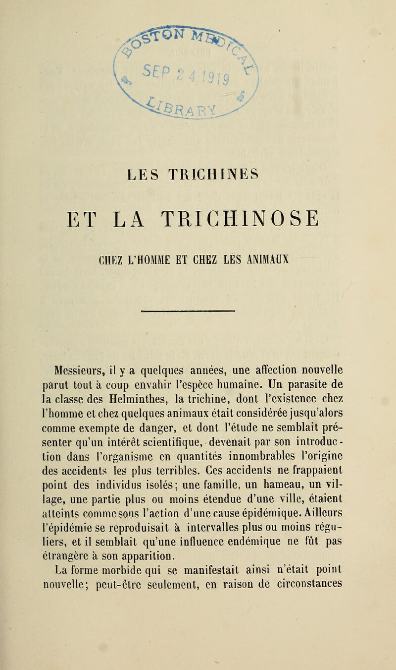 ^SïïVs^s, 'v ,'•-• y LES TRICHINES ET LA TRICHINOSE CHEZ L'HOMME ET CHEZ LES ANIMAUX Messieurs, il y a quelques années, une affection nouvelle parut tout à coup envahir l'espèce humaine. Un parasite de la classe des Helminthes, la trichine, dont l'existence chez l'homme et chez quelques animaux était considérée jusqu'alors comme exempte de danger, et dont l'étude ne semhlait pré- senter qu'un intérêt scientifique, devenait par son introduc - tion dans l'organisme en quantités innombrables l'origine des accidents les plus terribles. Ces accidents ne frappaient point des individus isolés; une famille, un hameau, un vil- lage, une partie plus ou moins étendue d'une ville, étaient atteints comme sous l'action d'une cause épidémique. Ailleurs l'épidémie se reproduisait à intervalles plus ou moins régu- liers, et il semblait qu'une influence endémique ne fût pas étrangère à son apparition. La forme morbide qui se manifestait ainsi n'était point nouvelle; peut-être seulement, en raison de circonstances