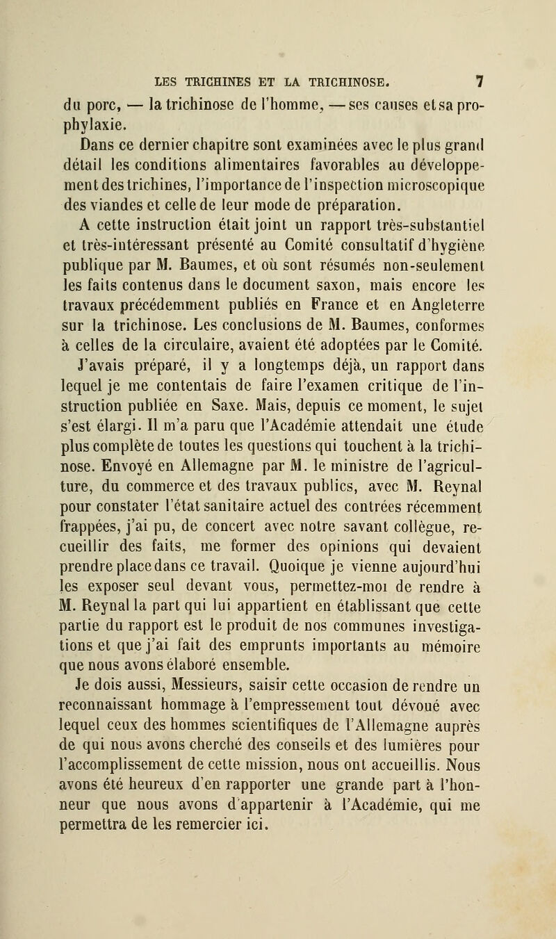 du porc, — la trichinose de l'homme, —ses causes etsa pro- phylaxie. Dans ce dernier chapitre sont examinées avec le plus grand détail les conditions alimentaires favorables au développe- ment des trichines, l'importance de l'inspection microscopique des viandes et celle de leur mode de préparation. A cette instruction était joint un rapport très-substantiel et très-intéressant présenté au Comité consultatif d'hygiène publique par M. Baumes, et où sont résumés non-seulement les faits contenus dans le document saxon, mais encore les travaux précédemment publiés en France et en Angleterre sur la trichinose. Les conclusions de M. Baumes, conformes à celles de la circulaire, avaient été adoptées par le Comité. J'avais préparé, il y a longtemps déjà, un rapport dans lequel je me contentais de faire l'examen critique de l'in- struction publiée en Saxe. Mais, depuis ce moment, le sujet s'est élargi. Il m'a paru que l'Académie attendait une étude plus complète de toutes les questions qui touchent à la trichi- nose. Envoyé en Allemagne par M. le ministre de l'agricul- ture, du commerce et des travaux publics, avec M. Reynal pour constater l'état sanitaire actuel des contrées récemment frappées, j'ai pu, de concert avec notre savant collègue, re- cueillir des faits, me former des opinions qui devaient prendre place dans ce travail. Quoique je vienne aujourd'hui les exposer seul devant vous, permettez-moi de rendre à M. Reynal la part qui lui appartient en établissant que cette partie du rapport est le produit de nos communes investiga- tions et que j'ai fait des emprunts importants au mémoire que nous avons élaboré ensemble. Je dois aussi, Messieurs, saisir cette occasion de rendre un reconnaissant hommage à l'empressement tout dévoué avec lequel ceux des hommes scientifiques de l'Allemagne auprès de qui nous avons cherché des conseils et des lumières pour l'accomplissement de cette mission, nous ont accueillis. Nous avons été heureux d'en rapporter une grande part à l'hon- neur que nous avons d'appartenir à l'Académie, qui me permettra de les remercier ici.