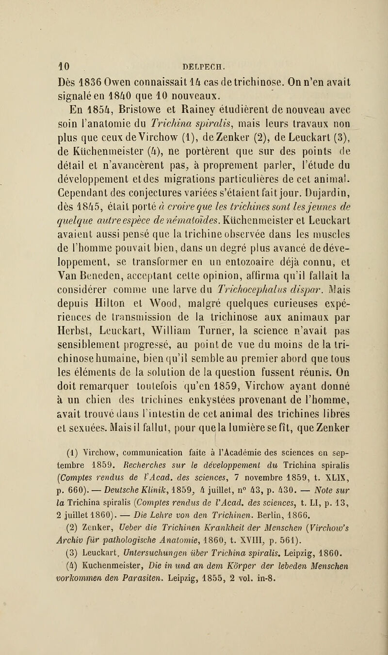 Dès 1836 Owen connaissait 14 cas de trichinose. On n'en avait signalé en 1840 que 10 nouveaux. En 1854, Bristowe et Rainey étudièrent de nouveau avec soin l'anatomie du Trichina spiralis, mais leurs travaux non plus que ceux de Virchow (1), deZenker (2), deLeuckart (3), de Ktichenmeister (4), ne portèrent que sur des points de détail et n'avancèrent pas, à proprement parler, l'étude du développement et des migrations particulières de cet animal. Cependant des conjectures variées s'étaient fait jour. Dujardin, dès 1845, était porté à croire que les trichines sont les jeunes de quelque autre espèce denématoïdes. Ktichenmeister et Leuckarl avaient aussi pensé que la trichine observée dans les muscles de l'homme pouvait bien, dans un degré plus avancé de déve- loppement, se transformer en un entozoaire déjà connu, et Van Beneden, acceptant cette opinion, affirma qu'il fallait la considérer comme une larve du Trichocephalus dispar. Mais depuis Hilton et Wood, malgré quelques curieuses expé- riences de transmission de la trichinose aux animaux par Herbst, Leuckart, William Turner, la science n'avait pas sensiblement progressé, au point de vue du moins de la tri- chinose humaine, bien qu'il semble au premier abord que tous les éléments de la solution de la question fussent réunis. On doit remarquer toutefois qu'en 1859, Virchow ayant donné à un chien des trichines enkystées provenant de l'homme, avait trouvé daus l'intestin de cet animal des trichines libres et sexuées. Mais il fallut, pour que la lumière se fît, queZenker (1) Virchow, communication faite à l'Académie des sciences en sep- tembre 1859. Recherches sur le développement du Trichina spiralis [Comptes rendus de l'Acad. des sciences, 7 novembre 1859, t. XL1X, p. 660). — Deutsche Klinik, 1859, h juillet, n° 43, p. 430. — Note sur la Trichina spiralis (Comptes rendus de l'Acad. des sciences, t. LI, p. 13, 2 juillet 1860). — Die Lehre von den Trichinen. Berlin, 1866. (2) Zenker, Ueber die Trichinen Krankheit der Menschen (Virchow's Archiv fur pathologîsche Anatomie, 1860, t. XVIII, p. 561). (3) Leuckart, Unlersuchungen iiber Trichina spiralis. Leipzig, 1860. (Il) Kuchenmeister, Die in und an dem Kôrper der lebeden Menschen vorkommen den Parasiten. Leipzig, 1855, 2 vol. in-8.