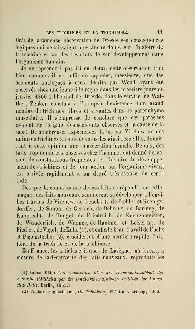 tirât de la fameuse observation de Dresde ses conséquences logiques qui ne laissaient plus aucun doute sur l'histoire de la trichine et sur les résultats de son développement dans l'organisme humain. Je ne reprendrai pas ici en détail cette observation trop bien connue : il me suffit de rappeler, messieurs, que des accidents analogues à ceux décrits par Wood ayant été observés chez une jeune fille reçue dans les premiers jours de janvier 1860 à l'hôpital de Dresde, dans le service de Wal- ther, Zenker constata à l'autopsie l'existence d'un grand nombre de trichines libres et vivantes dans le parenchyme musculaire. Il s'empressa de conclure que ces parasites avaient été l'origine des accidents observés et la cause de la mort. De nombreuses expériences faites par Virchow sur des animaux trichines à l'aide des muscles ainsi recueillis, donne rent à cette opinion une consécration formelle. Depuis, des faits trop nombreux observés chez l'homme, ont donné l'occa- sion de constatations fréquentes, et l'histoire du développe- ment des trichines et de leur action sur l'organisme vivant est arrivée rapidement à un degré très-avancé de certi- tude. Dès que la connaissance de ces faits se répandit en Alle- magne, des faits nouveaux semblèrent se développer à l'cnvi. Les travaux de Virchow, de Leuckart, deBœhler etKoenigs- dœrffer, de Simon, de Gerlach, de Behrens, de Barineg, de Rupprecht, de Tungel, de Friedreich, de Kuchenmeister, de Wunderlich, de Wagner, de Haubner et Leisering, de Fiedler, deVogel, deKuhn(l), et enfin le beau travail deFuchs et Pagenslecher (2), élucidèrent d'une manière rapide l'his- toire de la trichine et de la trichinose. En France, les articles critiques de Lasègue, où. furent, à mesure de la découverte des faits nouveaux, reproduits les (1) Julius Kûhn, Untersuchungen ùber die Trichinenkrankheit der Schweine (Millheilungen des landwirlhschaftlichen Instituts der Univer- sitott Halle. Berlin, 1865.) (2) Fuchs et Pagenstecher, Die Trichinen, 2e édition. Leipzig, 1866.